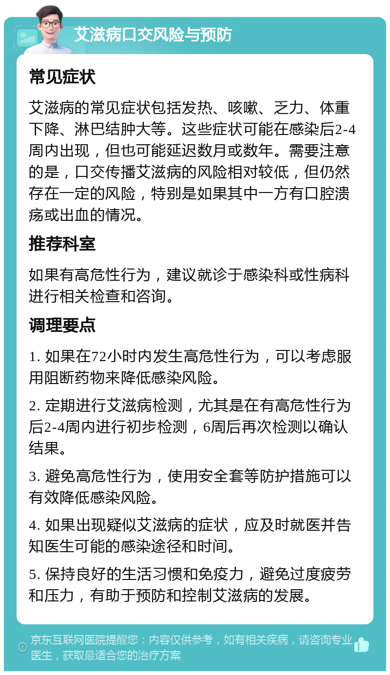 艾滋病口交风险与预防 常见症状 艾滋病的常见症状包括发热、咳嗽、乏力、体重下降、淋巴结肿大等。这些症状可能在感染后2-4周内出现，但也可能延迟数月或数年。需要注意的是，口交传播艾滋病的风险相对较低，但仍然存在一定的风险，特别是如果其中一方有口腔溃疡或出血的情况。 推荐科室 如果有高危性行为，建议就诊于感染科或性病科进行相关检查和咨询。 调理要点 1. 如果在72小时内发生高危性行为，可以考虑服用阻断药物来降低感染风险。 2. 定期进行艾滋病检测，尤其是在有高危性行为后2-4周内进行初步检测，6周后再次检测以确认结果。 3. 避免高危性行为，使用安全套等防护措施可以有效降低感染风险。 4. 如果出现疑似艾滋病的症状，应及时就医并告知医生可能的感染途径和时间。 5. 保持良好的生活习惯和免疫力，避免过度疲劳和压力，有助于预防和控制艾滋病的发展。