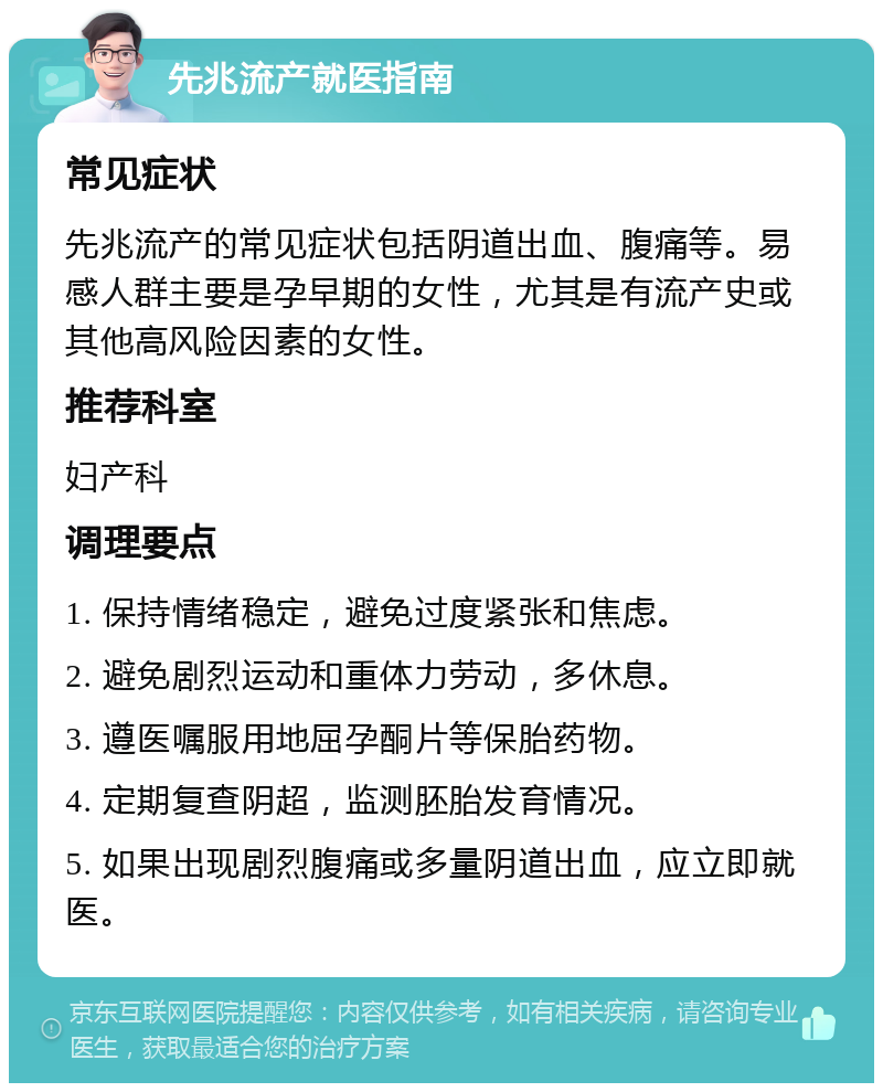 先兆流产就医指南 常见症状 先兆流产的常见症状包括阴道出血、腹痛等。易感人群主要是孕早期的女性，尤其是有流产史或其他高风险因素的女性。 推荐科室 妇产科 调理要点 1. 保持情绪稳定，避免过度紧张和焦虑。 2. 避免剧烈运动和重体力劳动，多休息。 3. 遵医嘱服用地屈孕酮片等保胎药物。 4. 定期复查阴超，监测胚胎发育情况。 5. 如果出现剧烈腹痛或多量阴道出血，应立即就医。