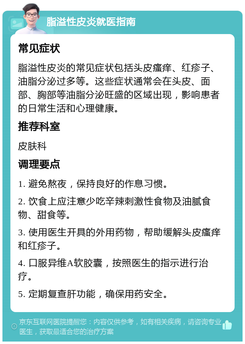 脂溢性皮炎就医指南 常见症状 脂溢性皮炎的常见症状包括头皮瘙痒、红疹子、油脂分泌过多等。这些症状通常会在头皮、面部、胸部等油脂分泌旺盛的区域出现，影响患者的日常生活和心理健康。 推荐科室 皮肤科 调理要点 1. 避免熬夜，保持良好的作息习惯。 2. 饮食上应注意少吃辛辣刺激性食物及油腻食物、甜食等。 3. 使用医生开具的外用药物，帮助缓解头皮瘙痒和红疹子。 4. 口服异维A软胶囊，按照医生的指示进行治疗。 5. 定期复查肝功能，确保用药安全。