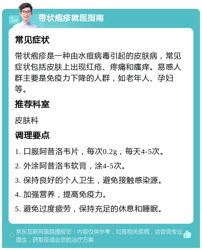 带状疱疹就医指南 常见症状 带状疱疹是一种由水痘病毒引起的皮肤病，常见症状包括皮肤上出现红疮、疼痛和瘙痒。易感人群主要是免疫力下降的人群，如老年人、孕妇等。 推荐科室 皮肤科 调理要点 1. 口服阿昔洛韦片，每次0.2g，每天4-5次。 2. 外涂阿昔洛韦软膏，涂4-5次。 3. 保持良好的个人卫生，避免接触感染源。 4. 加强营养，提高免疫力。 5. 避免过度疲劳，保持充足的休息和睡眠。