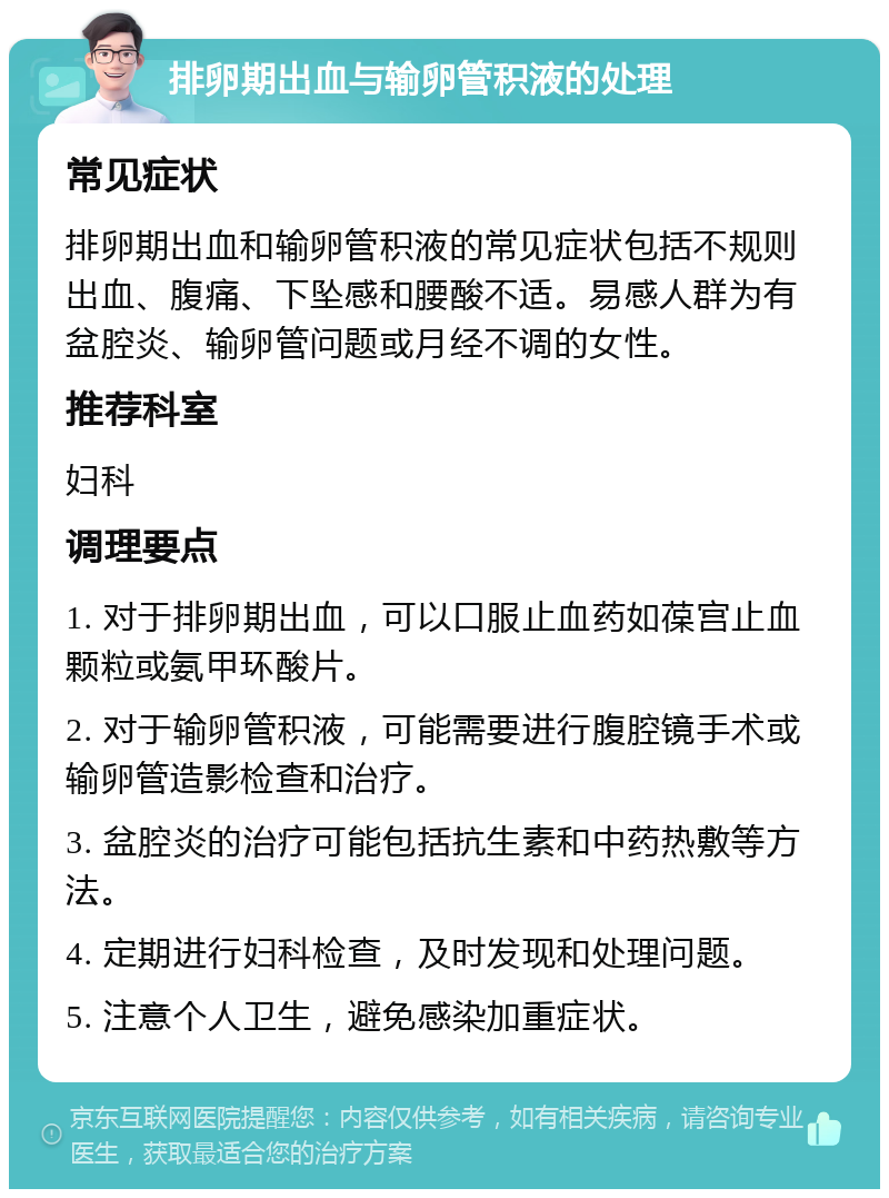 排卵期出血与输卵管积液的处理 常见症状 排卵期出血和输卵管积液的常见症状包括不规则出血、腹痛、下坠感和腰酸不适。易感人群为有盆腔炎、输卵管问题或月经不调的女性。 推荐科室 妇科 调理要点 1. 对于排卵期出血，可以口服止血药如葆宫止血颗粒或氨甲环酸片。 2. 对于输卵管积液，可能需要进行腹腔镜手术或输卵管造影检查和治疗。 3. 盆腔炎的治疗可能包括抗生素和中药热敷等方法。 4. 定期进行妇科检查，及时发现和处理问题。 5. 注意个人卫生，避免感染加重症状。