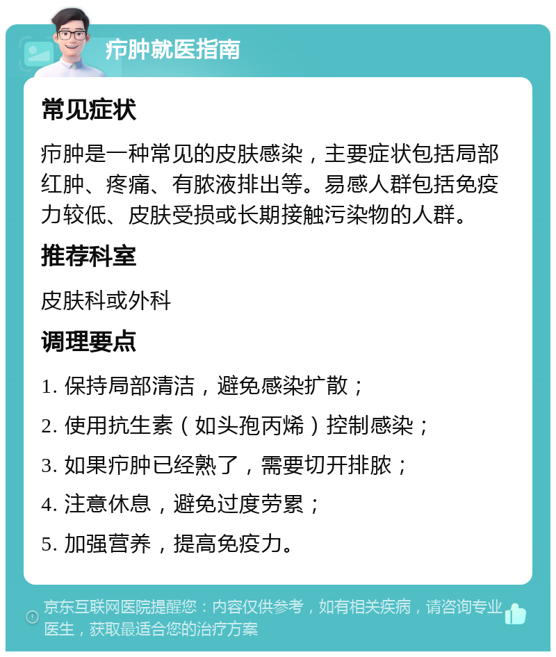 疖肿就医指南 常见症状 疖肿是一种常见的皮肤感染，主要症状包括局部红肿、疼痛、有脓液排出等。易感人群包括免疫力较低、皮肤受损或长期接触污染物的人群。 推荐科室 皮肤科或外科 调理要点 1. 保持局部清洁，避免感染扩散； 2. 使用抗生素（如头孢丙烯）控制感染； 3. 如果疖肿已经熟了，需要切开排脓； 4. 注意休息，避免过度劳累； 5. 加强营养，提高免疫力。