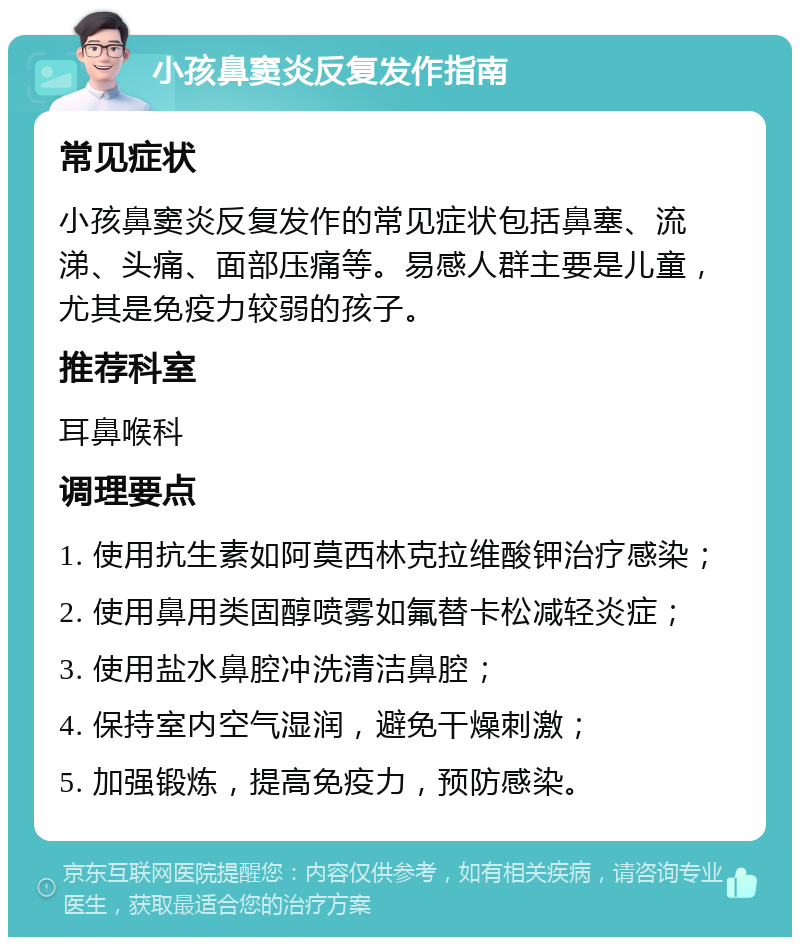 小孩鼻窦炎反复发作指南 常见症状 小孩鼻窦炎反复发作的常见症状包括鼻塞、流涕、头痛、面部压痛等。易感人群主要是儿童，尤其是免疫力较弱的孩子。 推荐科室 耳鼻喉科 调理要点 1. 使用抗生素如阿莫西林克拉维酸钾治疗感染； 2. 使用鼻用类固醇喷雾如氟替卡松减轻炎症； 3. 使用盐水鼻腔冲洗清洁鼻腔； 4. 保持室内空气湿润，避免干燥刺激； 5. 加强锻炼，提高免疫力，预防感染。