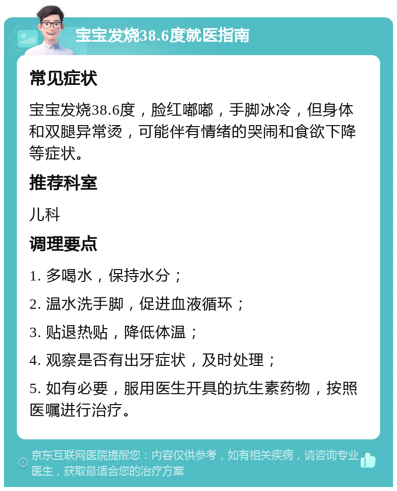 宝宝发烧38.6度就医指南 常见症状 宝宝发烧38.6度，脸红嘟嘟，手脚冰冷，但身体和双腿异常烫，可能伴有情绪的哭闹和食欲下降等症状。 推荐科室 儿科 调理要点 1. 多喝水，保持水分； 2. 温水洗手脚，促进血液循环； 3. 贴退热贴，降低体温； 4. 观察是否有出牙症状，及时处理； 5. 如有必要，服用医生开具的抗生素药物，按照医嘱进行治疗。