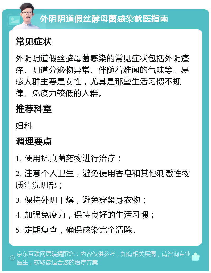 外阴阴道假丝酵母菌感染就医指南 常见症状 外阴阴道假丝酵母菌感染的常见症状包括外阴瘙痒、阴道分泌物异常、伴随着难闻的气味等。易感人群主要是女性，尤其是那些生活习惯不规律、免疫力较低的人群。 推荐科室 妇科 调理要点 1. 使用抗真菌药物进行治疗； 2. 注意个人卫生，避免使用香皂和其他刺激性物质清洗阴部； 3. 保持外阴干燥，避免穿紧身衣物； 4. 加强免疫力，保持良好的生活习惯； 5. 定期复查，确保感染完全清除。