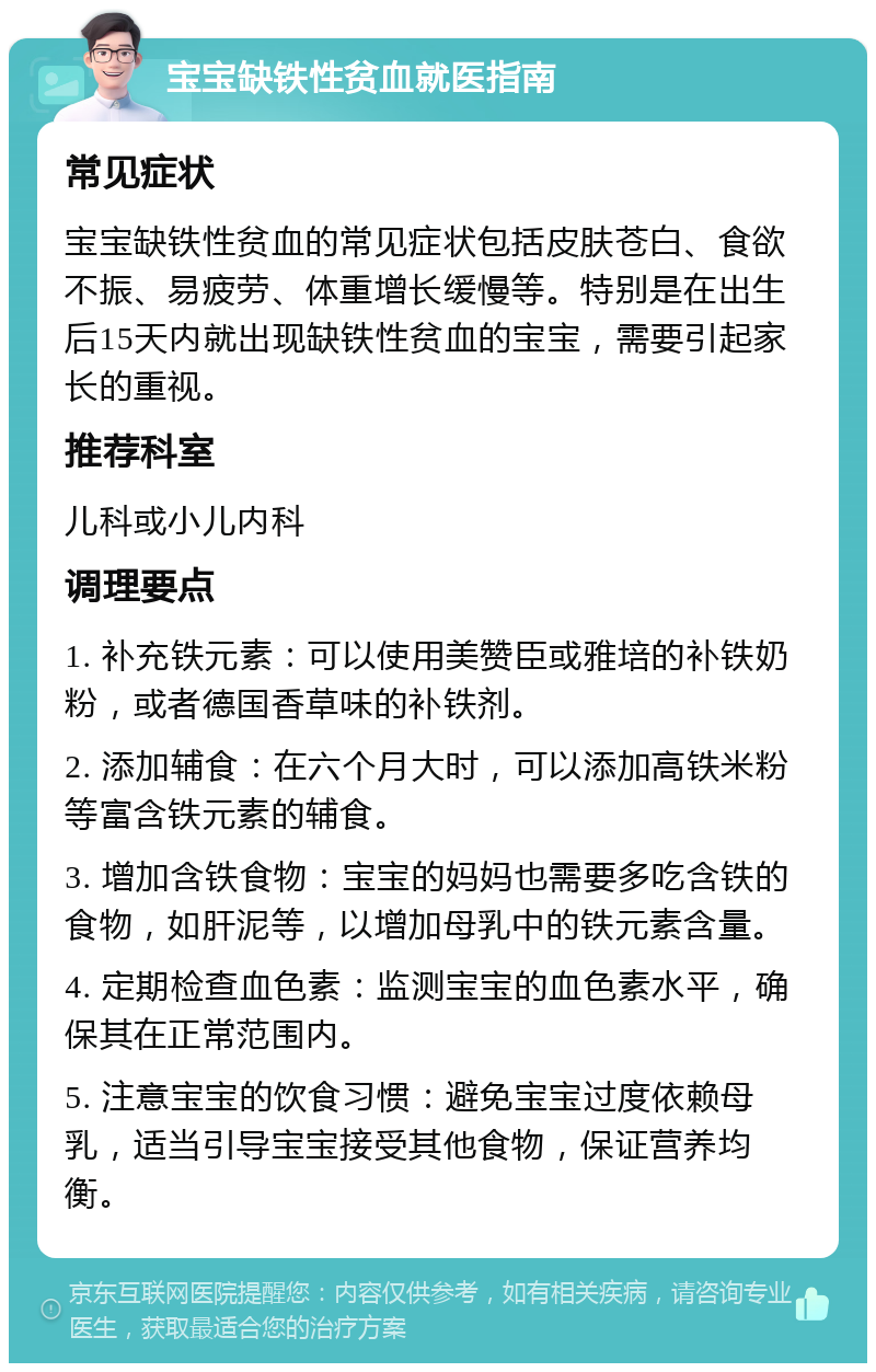 宝宝缺铁性贫血就医指南 常见症状 宝宝缺铁性贫血的常见症状包括皮肤苍白、食欲不振、易疲劳、体重增长缓慢等。特别是在出生后15天内就出现缺铁性贫血的宝宝，需要引起家长的重视。 推荐科室 儿科或小儿内科 调理要点 1. 补充铁元素：可以使用美赞臣或雅培的补铁奶粉，或者德国香草味的补铁剂。 2. 添加辅食：在六个月大时，可以添加高铁米粉等富含铁元素的辅食。 3. 增加含铁食物：宝宝的妈妈也需要多吃含铁的食物，如肝泥等，以增加母乳中的铁元素含量。 4. 定期检查血色素：监测宝宝的血色素水平，确保其在正常范围内。 5. 注意宝宝的饮食习惯：避免宝宝过度依赖母乳，适当引导宝宝接受其他食物，保证营养均衡。