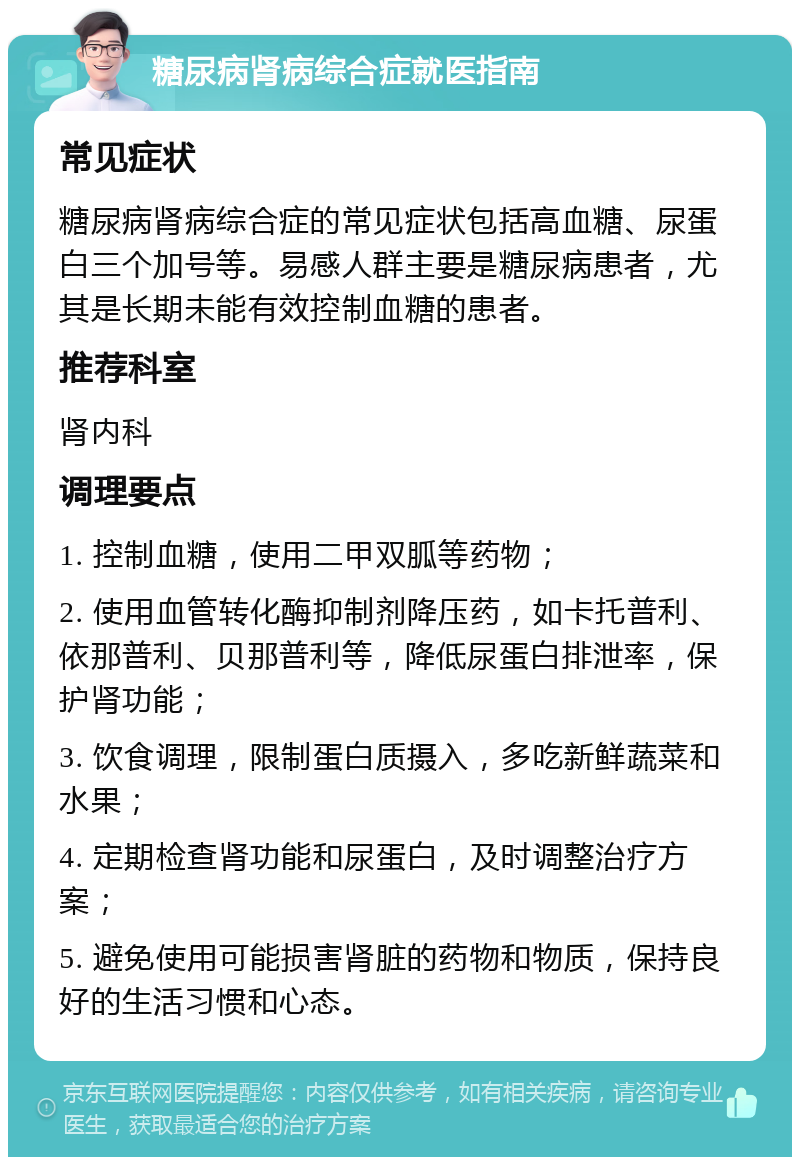 糖尿病肾病综合症就医指南 常见症状 糖尿病肾病综合症的常见症状包括高血糖、尿蛋白三个加号等。易感人群主要是糖尿病患者，尤其是长期未能有效控制血糖的患者。 推荐科室 肾内科 调理要点 1. 控制血糖，使用二甲双胍等药物； 2. 使用血管转化酶抑制剂降压药，如卡托普利、依那普利、贝那普利等，降低尿蛋白排泄率，保护肾功能； 3. 饮食调理，限制蛋白质摄入，多吃新鲜蔬菜和水果； 4. 定期检查肾功能和尿蛋白，及时调整治疗方案； 5. 避免使用可能损害肾脏的药物和物质，保持良好的生活习惯和心态。