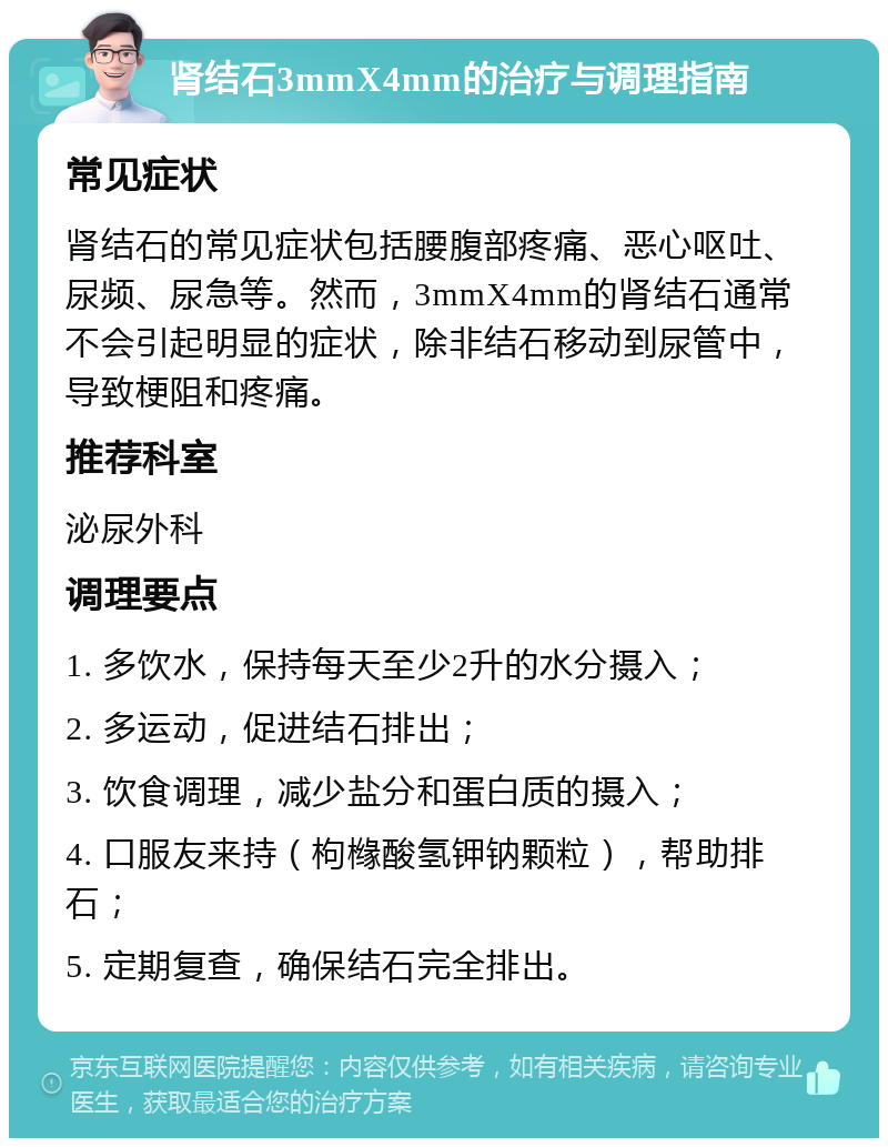 肾结石3mmX4mm的治疗与调理指南 常见症状 肾结石的常见症状包括腰腹部疼痛、恶心呕吐、尿频、尿急等。然而，3mmX4mm的肾结石通常不会引起明显的症状，除非结石移动到尿管中，导致梗阻和疼痛。 推荐科室 泌尿外科 调理要点 1. 多饮水，保持每天至少2升的水分摄入； 2. 多运动，促进结石排出； 3. 饮食调理，减少盐分和蛋白质的摄入； 4. 口服友来持（枸橼酸氢钾钠颗粒），帮助排石； 5. 定期复查，确保结石完全排出。