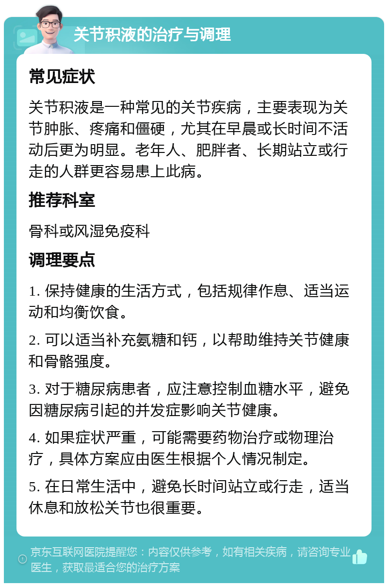 关节积液的治疗与调理 常见症状 关节积液是一种常见的关节疾病，主要表现为关节肿胀、疼痛和僵硬，尤其在早晨或长时间不活动后更为明显。老年人、肥胖者、长期站立或行走的人群更容易患上此病。 推荐科室 骨科或风湿免疫科 调理要点 1. 保持健康的生活方式，包括规律作息、适当运动和均衡饮食。 2. 可以适当补充氨糖和钙，以帮助维持关节健康和骨骼强度。 3. 对于糖尿病患者，应注意控制血糖水平，避免因糖尿病引起的并发症影响关节健康。 4. 如果症状严重，可能需要药物治疗或物理治疗，具体方案应由医生根据个人情况制定。 5. 在日常生活中，避免长时间站立或行走，适当休息和放松关节也很重要。