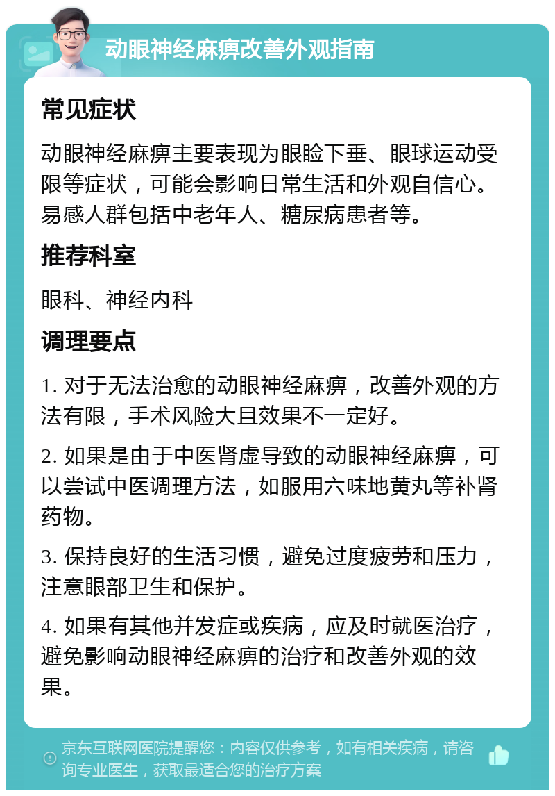 动眼神经麻痹改善外观指南 常见症状 动眼神经麻痹主要表现为眼睑下垂、眼球运动受限等症状，可能会影响日常生活和外观自信心。易感人群包括中老年人、糖尿病患者等。 推荐科室 眼科、神经内科 调理要点 1. 对于无法治愈的动眼神经麻痹，改善外观的方法有限，手术风险大且效果不一定好。 2. 如果是由于中医肾虚导致的动眼神经麻痹，可以尝试中医调理方法，如服用六味地黄丸等补肾药物。 3. 保持良好的生活习惯，避免过度疲劳和压力，注意眼部卫生和保护。 4. 如果有其他并发症或疾病，应及时就医治疗，避免影响动眼神经麻痹的治疗和改善外观的效果。