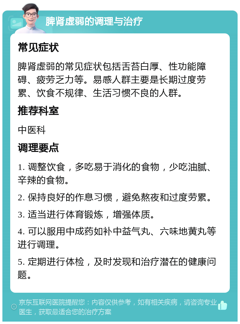 脾肾虚弱的调理与治疗 常见症状 脾肾虚弱的常见症状包括舌苔白厚、性功能障碍、疲劳乏力等。易感人群主要是长期过度劳累、饮食不规律、生活习惯不良的人群。 推荐科室 中医科 调理要点 1. 调整饮食，多吃易于消化的食物，少吃油腻、辛辣的食物。 2. 保持良好的作息习惯，避免熬夜和过度劳累。 3. 适当进行体育锻炼，增强体质。 4. 可以服用中成药如补中益气丸、六味地黄丸等进行调理。 5. 定期进行体检，及时发现和治疗潜在的健康问题。