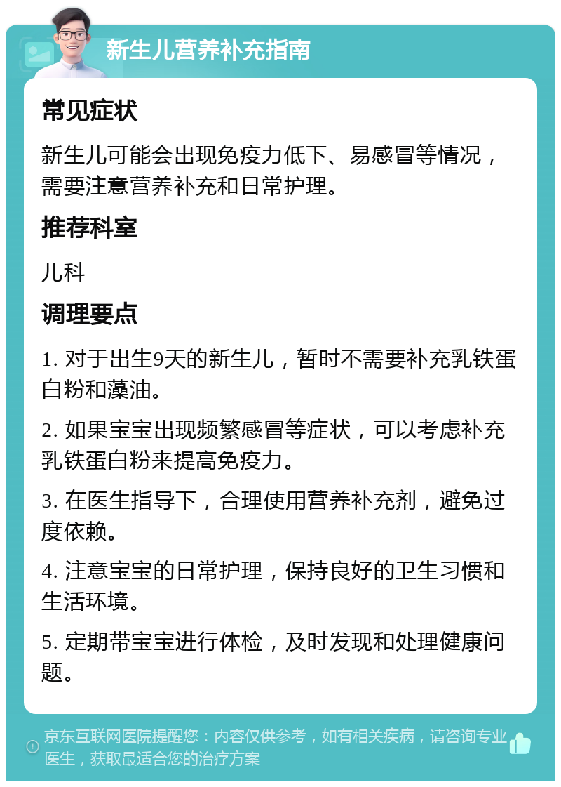 新生儿营养补充指南 常见症状 新生儿可能会出现免疫力低下、易感冒等情况，需要注意营养补充和日常护理。 推荐科室 儿科 调理要点 1. 对于出生9天的新生儿，暂时不需要补充乳铁蛋白粉和藻油。 2. 如果宝宝出现频繁感冒等症状，可以考虑补充乳铁蛋白粉来提高免疫力。 3. 在医生指导下，合理使用营养补充剂，避免过度依赖。 4. 注意宝宝的日常护理，保持良好的卫生习惯和生活环境。 5. 定期带宝宝进行体检，及时发现和处理健康问题。