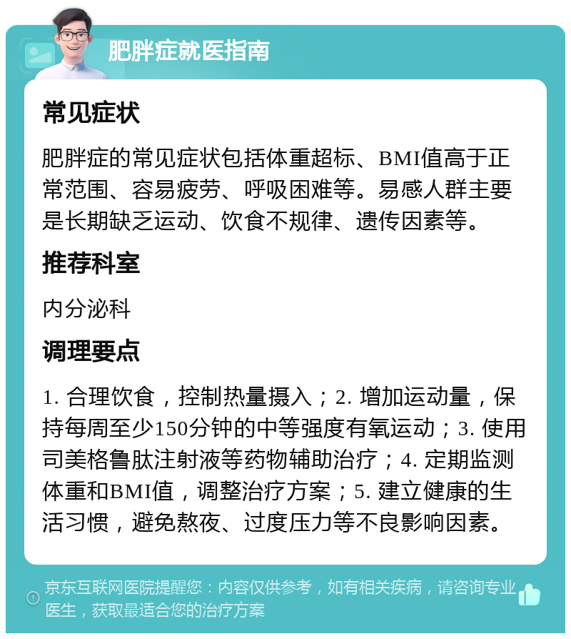 肥胖症就医指南 常见症状 肥胖症的常见症状包括体重超标、BMI值高于正常范围、容易疲劳、呼吸困难等。易感人群主要是长期缺乏运动、饮食不规律、遗传因素等。 推荐科室 内分泌科 调理要点 1. 合理饮食，控制热量摄入；2. 增加运动量，保持每周至少150分钟的中等强度有氧运动；3. 使用司美格鲁肽注射液等药物辅助治疗；4. 定期监测体重和BMI值，调整治疗方案；5. 建立健康的生活习惯，避免熬夜、过度压力等不良影响因素。