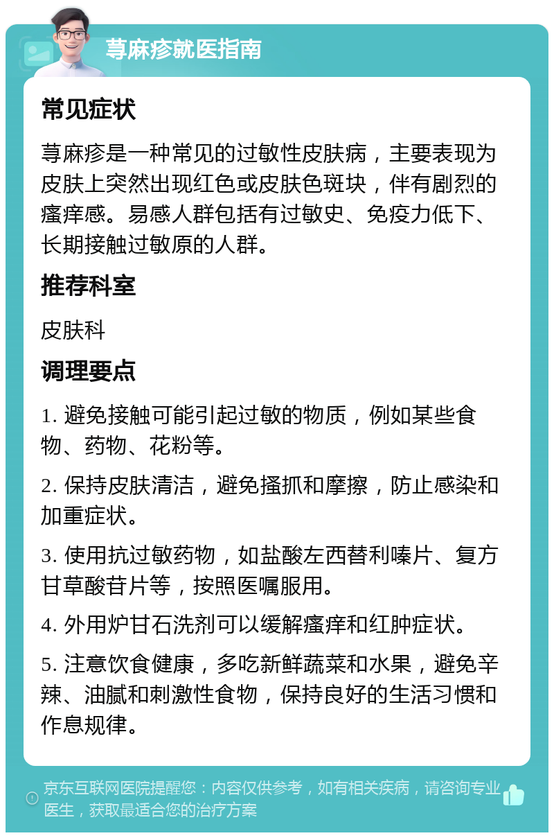 荨麻疹就医指南 常见症状 荨麻疹是一种常见的过敏性皮肤病，主要表现为皮肤上突然出现红色或皮肤色斑块，伴有剧烈的瘙痒感。易感人群包括有过敏史、免疫力低下、长期接触过敏原的人群。 推荐科室 皮肤科 调理要点 1. 避免接触可能引起过敏的物质，例如某些食物、药物、花粉等。 2. 保持皮肤清洁，避免搔抓和摩擦，防止感染和加重症状。 3. 使用抗过敏药物，如盐酸左西替利嗪片、复方甘草酸苷片等，按照医嘱服用。 4. 外用炉甘石洗剂可以缓解瘙痒和红肿症状。 5. 注意饮食健康，多吃新鲜蔬菜和水果，避免辛辣、油腻和刺激性食物，保持良好的生活习惯和作息规律。