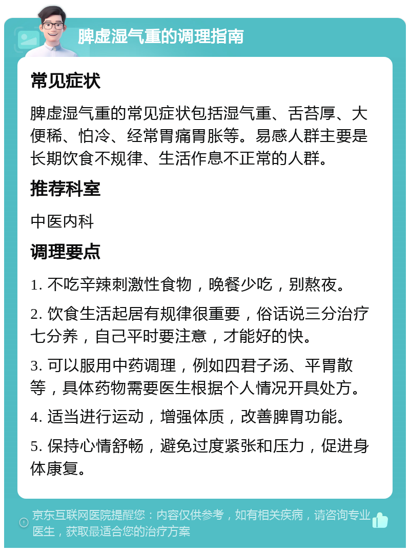 脾虚湿气重的调理指南 常见症状 脾虚湿气重的常见症状包括湿气重、舌苔厚、大便稀、怕冷、经常胃痛胃胀等。易感人群主要是长期饮食不规律、生活作息不正常的人群。 推荐科室 中医内科 调理要点 1. 不吃辛辣刺激性食物，晚餐少吃，别熬夜。 2. 饮食生活起居有规律很重要，俗话说三分治疗七分养，自己平时要注意，才能好的快。 3. 可以服用中药调理，例如四君子汤、平胃散等，具体药物需要医生根据个人情况开具处方。 4. 适当进行运动，增强体质，改善脾胃功能。 5. 保持心情舒畅，避免过度紧张和压力，促进身体康复。