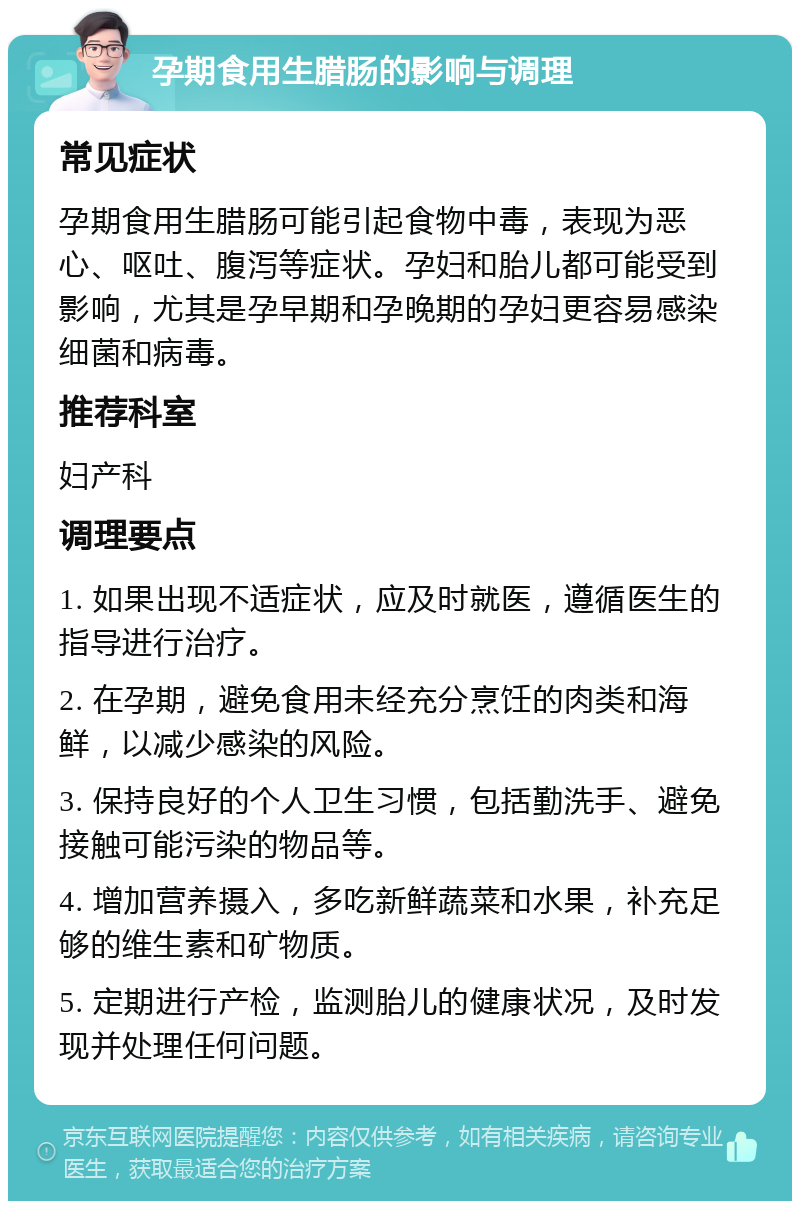 孕期食用生腊肠的影响与调理 常见症状 孕期食用生腊肠可能引起食物中毒，表现为恶心、呕吐、腹泻等症状。孕妇和胎儿都可能受到影响，尤其是孕早期和孕晚期的孕妇更容易感染细菌和病毒。 推荐科室 妇产科 调理要点 1. 如果出现不适症状，应及时就医，遵循医生的指导进行治疗。 2. 在孕期，避免食用未经充分烹饪的肉类和海鲜，以减少感染的风险。 3. 保持良好的个人卫生习惯，包括勤洗手、避免接触可能污染的物品等。 4. 增加营养摄入，多吃新鲜蔬菜和水果，补充足够的维生素和矿物质。 5. 定期进行产检，监测胎儿的健康状况，及时发现并处理任何问题。