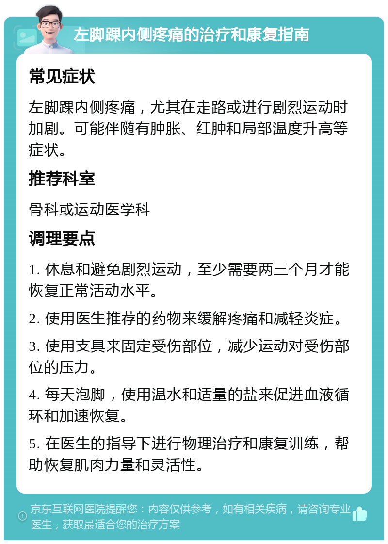 左脚踝内侧疼痛的治疗和康复指南 常见症状 左脚踝内侧疼痛，尤其在走路或进行剧烈运动时加剧。可能伴随有肿胀、红肿和局部温度升高等症状。 推荐科室 骨科或运动医学科 调理要点 1. 休息和避免剧烈运动，至少需要两三个月才能恢复正常活动水平。 2. 使用医生推荐的药物来缓解疼痛和减轻炎症。 3. 使用支具来固定受伤部位，减少运动对受伤部位的压力。 4. 每天泡脚，使用温水和适量的盐来促进血液循环和加速恢复。 5. 在医生的指导下进行物理治疗和康复训练，帮助恢复肌肉力量和灵活性。