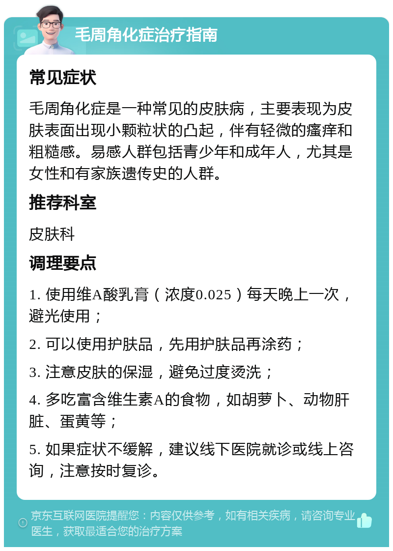 毛周角化症治疗指南 常见症状 毛周角化症是一种常见的皮肤病，主要表现为皮肤表面出现小颗粒状的凸起，伴有轻微的瘙痒和粗糙感。易感人群包括青少年和成年人，尤其是女性和有家族遗传史的人群。 推荐科室 皮肤科 调理要点 1. 使用维A酸乳膏（浓度0.025）每天晚上一次，避光使用； 2. 可以使用护肤品，先用护肤品再涂药； 3. 注意皮肤的保湿，避免过度烫洗； 4. 多吃富含维生素A的食物，如胡萝卜、动物肝脏、蛋黄等； 5. 如果症状不缓解，建议线下医院就诊或线上咨询，注意按时复诊。