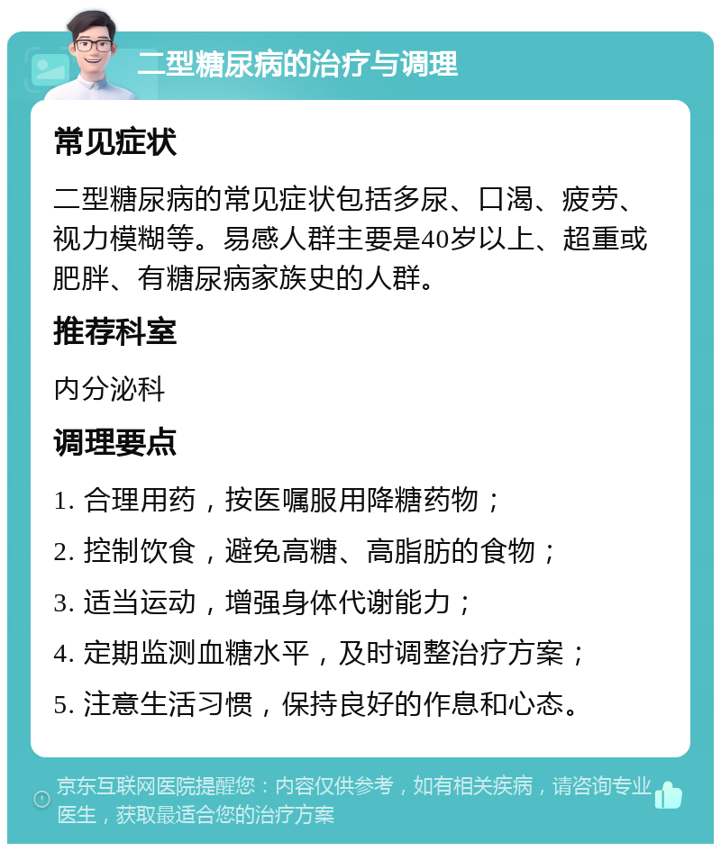 二型糖尿病的治疗与调理 常见症状 二型糖尿病的常见症状包括多尿、口渴、疲劳、视力模糊等。易感人群主要是40岁以上、超重或肥胖、有糖尿病家族史的人群。 推荐科室 内分泌科 调理要点 1. 合理用药，按医嘱服用降糖药物； 2. 控制饮食，避免高糖、高脂肪的食物； 3. 适当运动，增强身体代谢能力； 4. 定期监测血糖水平，及时调整治疗方案； 5. 注意生活习惯，保持良好的作息和心态。