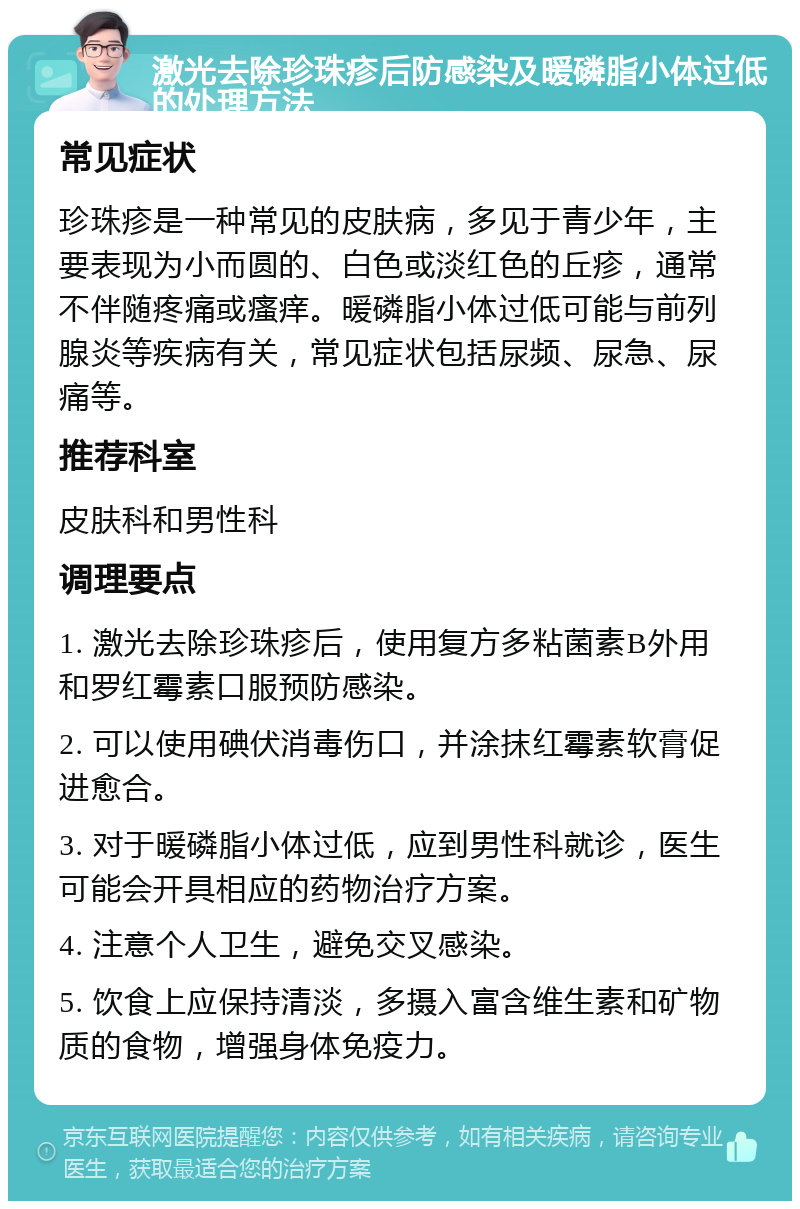 激光去除珍珠疹后防感染及暖磷脂小体过低的处理方法 常见症状 珍珠疹是一种常见的皮肤病，多见于青少年，主要表现为小而圆的、白色或淡红色的丘疹，通常不伴随疼痛或瘙痒。暖磷脂小体过低可能与前列腺炎等疾病有关，常见症状包括尿频、尿急、尿痛等。 推荐科室 皮肤科和男性科 调理要点 1. 激光去除珍珠疹后，使用复方多粘菌素B外用和罗红霉素口服预防感染。 2. 可以使用碘伏消毒伤口，并涂抹红霉素软膏促进愈合。 3. 对于暖磷脂小体过低，应到男性科就诊，医生可能会开具相应的药物治疗方案。 4. 注意个人卫生，避免交叉感染。 5. 饮食上应保持清淡，多摄入富含维生素和矿物质的食物，增强身体免疫力。