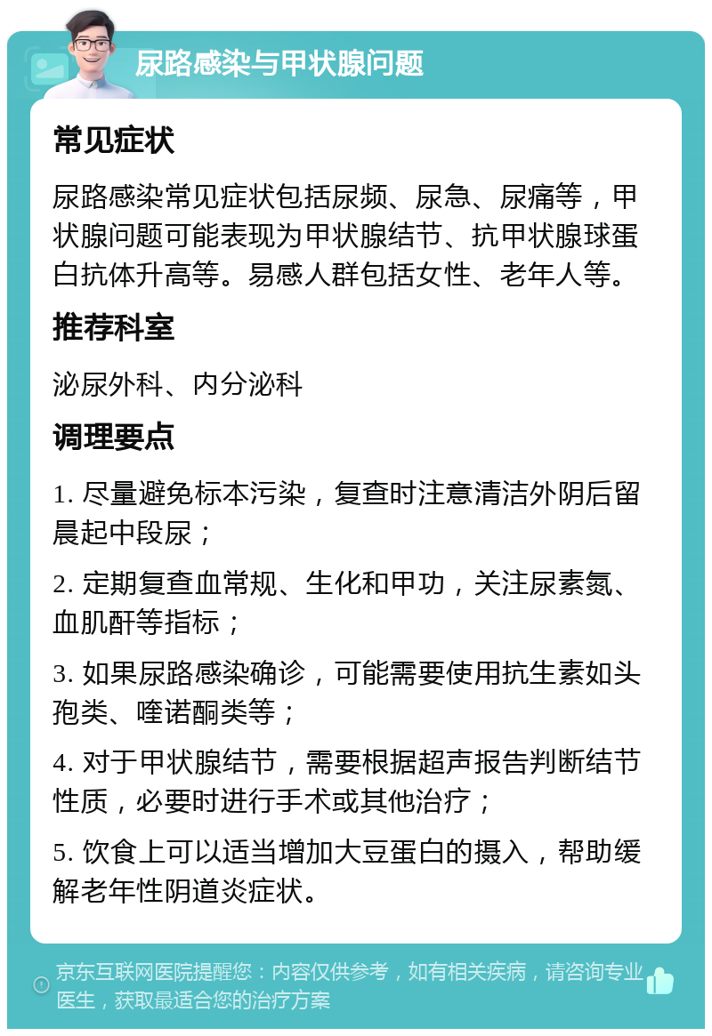 尿路感染与甲状腺问题 常见症状 尿路感染常见症状包括尿频、尿急、尿痛等，甲状腺问题可能表现为甲状腺结节、抗甲状腺球蛋白抗体升高等。易感人群包括女性、老年人等。 推荐科室 泌尿外科、内分泌科 调理要点 1. 尽量避免标本污染，复查时注意清洁外阴后留晨起中段尿； 2. 定期复查血常规、生化和甲功，关注尿素氮、血肌酐等指标； 3. 如果尿路感染确诊，可能需要使用抗生素如头孢类、喹诺酮类等； 4. 对于甲状腺结节，需要根据超声报告判断结节性质，必要时进行手术或其他治疗； 5. 饮食上可以适当增加大豆蛋白的摄入，帮助缓解老年性阴道炎症状。