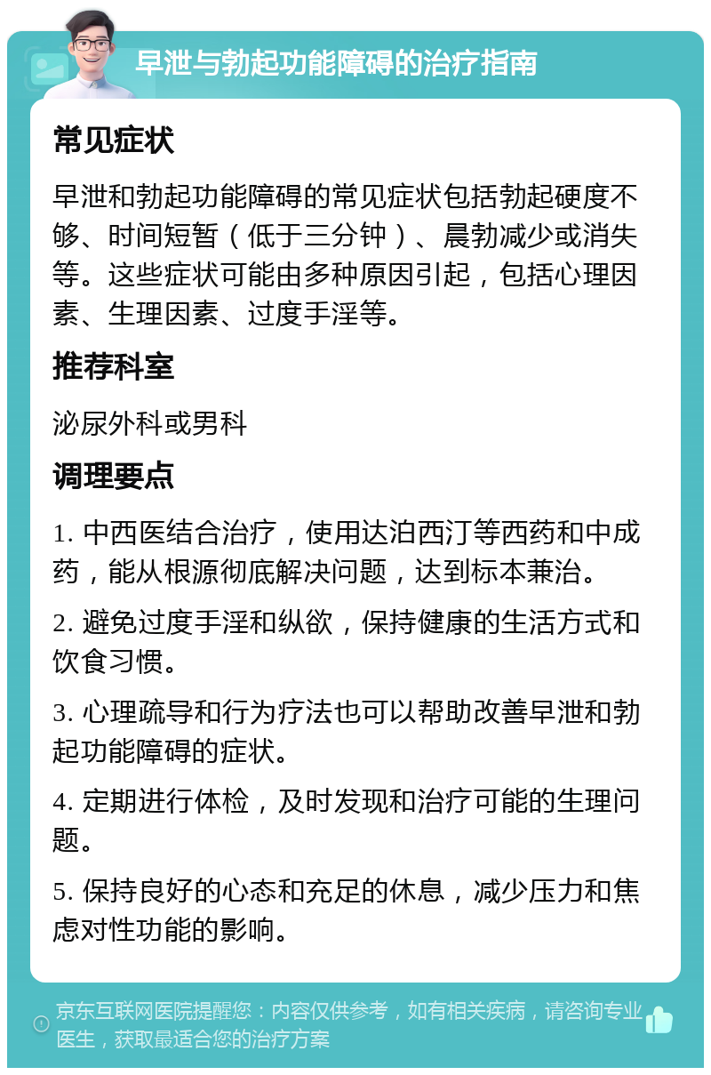 早泄与勃起功能障碍的治疗指南 常见症状 早泄和勃起功能障碍的常见症状包括勃起硬度不够、时间短暂（低于三分钟）、晨勃减少或消失等。这些症状可能由多种原因引起，包括心理因素、生理因素、过度手淫等。 推荐科室 泌尿外科或男科 调理要点 1. 中西医结合治疗，使用达泊西汀等西药和中成药，能从根源彻底解决问题，达到标本兼治。 2. 避免过度手淫和纵欲，保持健康的生活方式和饮食习惯。 3. 心理疏导和行为疗法也可以帮助改善早泄和勃起功能障碍的症状。 4. 定期进行体检，及时发现和治疗可能的生理问题。 5. 保持良好的心态和充足的休息，减少压力和焦虑对性功能的影响。