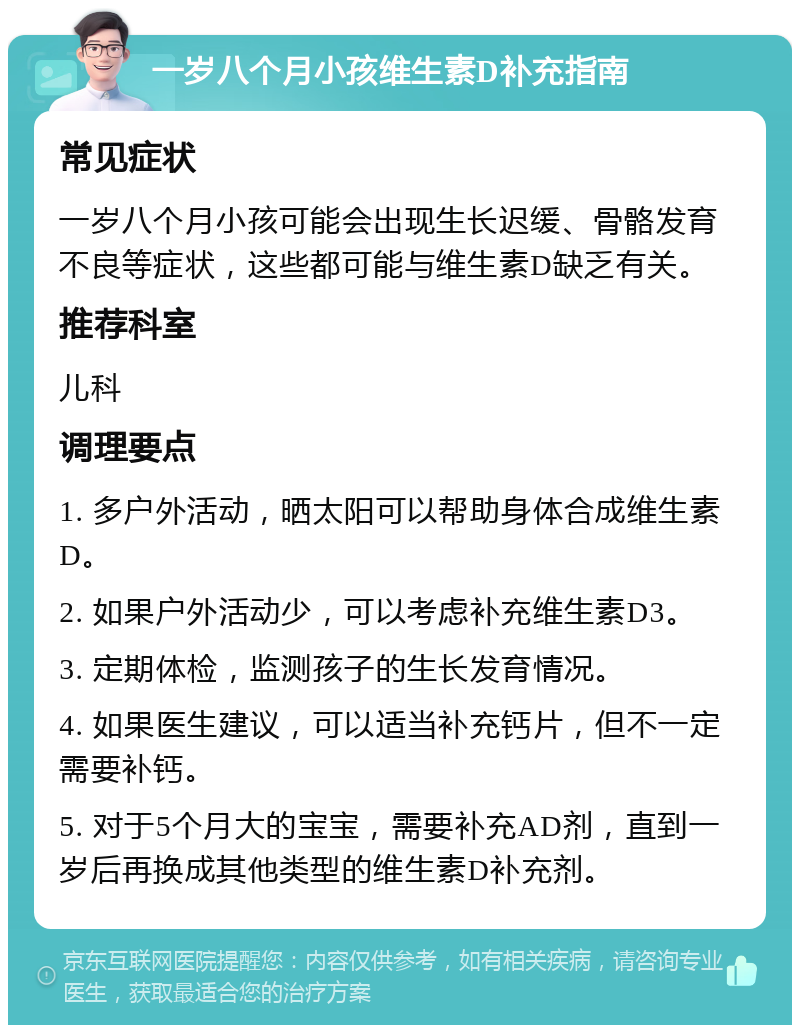 一岁八个月小孩维生素D补充指南 常见症状 一岁八个月小孩可能会出现生长迟缓、骨骼发育不良等症状，这些都可能与维生素D缺乏有关。 推荐科室 儿科 调理要点 1. 多户外活动，晒太阳可以帮助身体合成维生素D。 2. 如果户外活动少，可以考虑补充维生素D3。 3. 定期体检，监测孩子的生长发育情况。 4. 如果医生建议，可以适当补充钙片，但不一定需要补钙。 5. 对于5个月大的宝宝，需要补充AD剂，直到一岁后再换成其他类型的维生素D补充剂。