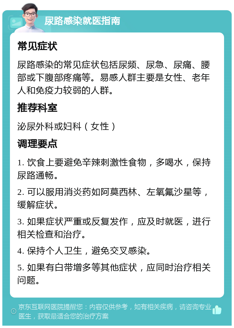 尿路感染就医指南 常见症状 尿路感染的常见症状包括尿频、尿急、尿痛、腰部或下腹部疼痛等。易感人群主要是女性、老年人和免疫力较弱的人群。 推荐科室 泌尿外科或妇科（女性） 调理要点 1. 饮食上要避免辛辣刺激性食物，多喝水，保持尿路通畅。 2. 可以服用消炎药如阿莫西林、左氧氟沙星等，缓解症状。 3. 如果症状严重或反复发作，应及时就医，进行相关检查和治疗。 4. 保持个人卫生，避免交叉感染。 5. 如果有白带增多等其他症状，应同时治疗相关问题。