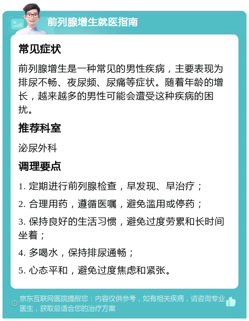 前列腺增生就医指南 常见症状 前列腺增生是一种常见的男性疾病，主要表现为排尿不畅、夜尿频、尿痛等症状。随着年龄的增长，越来越多的男性可能会遭受这种疾病的困扰。 推荐科室 泌尿外科 调理要点 1. 定期进行前列腺检查，早发现、早治疗； 2. 合理用药，遵循医嘱，避免滥用或停药； 3. 保持良好的生活习惯，避免过度劳累和长时间坐着； 4. 多喝水，保持排尿通畅； 5. 心态平和，避免过度焦虑和紧张。