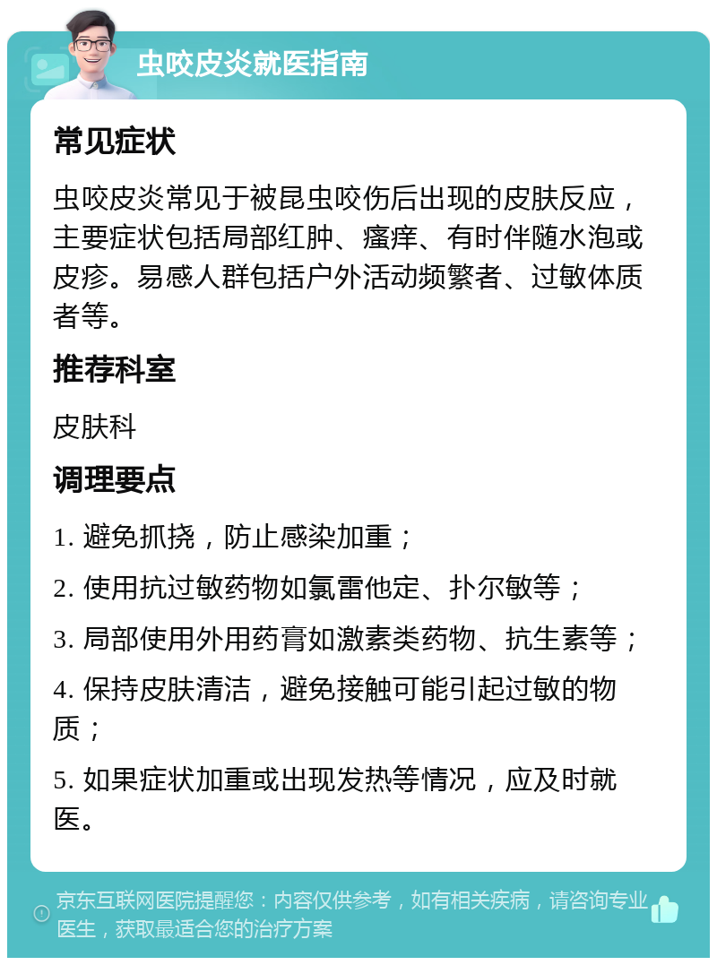 虫咬皮炎就医指南 常见症状 虫咬皮炎常见于被昆虫咬伤后出现的皮肤反应，主要症状包括局部红肿、瘙痒、有时伴随水泡或皮疹。易感人群包括户外活动频繁者、过敏体质者等。 推荐科室 皮肤科 调理要点 1. 避免抓挠，防止感染加重； 2. 使用抗过敏药物如氯雷他定、扑尔敏等； 3. 局部使用外用药膏如激素类药物、抗生素等； 4. 保持皮肤清洁，避免接触可能引起过敏的物质； 5. 如果症状加重或出现发热等情况，应及时就医。