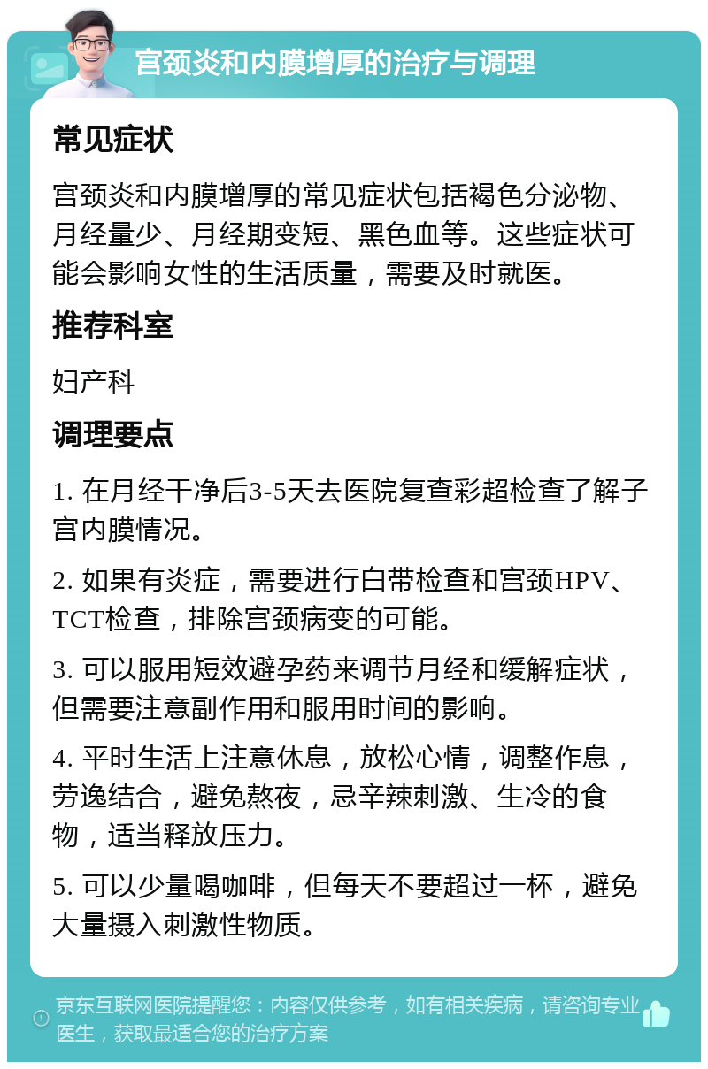 宫颈炎和内膜增厚的治疗与调理 常见症状 宫颈炎和内膜增厚的常见症状包括褐色分泌物、月经量少、月经期变短、黑色血等。这些症状可能会影响女性的生活质量，需要及时就医。 推荐科室 妇产科 调理要点 1. 在月经干净后3-5天去医院复查彩超检查了解子宫内膜情况。 2. 如果有炎症，需要进行白带检查和宫颈HPV、TCT检查，排除宫颈病变的可能。 3. 可以服用短效避孕药来调节月经和缓解症状，但需要注意副作用和服用时间的影响。 4. 平时生活上注意休息，放松心情，调整作息，劳逸结合，避免熬夜，忌辛辣刺激、生冷的食物，适当释放压力。 5. 可以少量喝咖啡，但每天不要超过一杯，避免大量摄入刺激性物质。