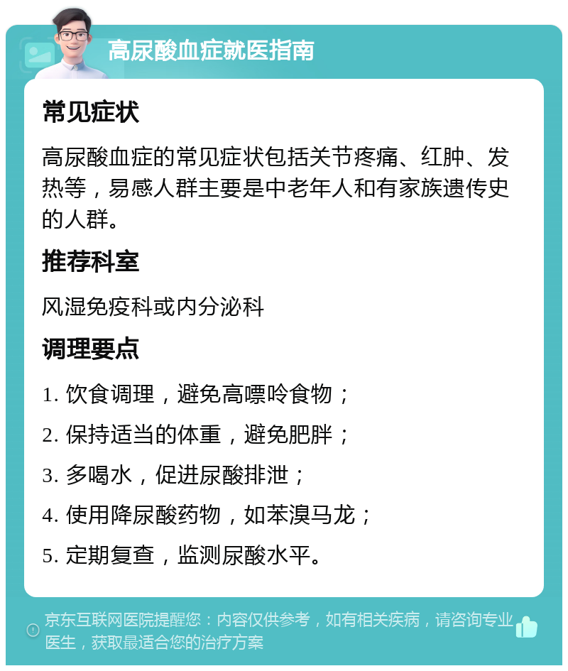 高尿酸血症就医指南 常见症状 高尿酸血症的常见症状包括关节疼痛、红肿、发热等，易感人群主要是中老年人和有家族遗传史的人群。 推荐科室 风湿免疫科或内分泌科 调理要点 1. 饮食调理，避免高嘌呤食物； 2. 保持适当的体重，避免肥胖； 3. 多喝水，促进尿酸排泄； 4. 使用降尿酸药物，如苯溴马龙； 5. 定期复查，监测尿酸水平。