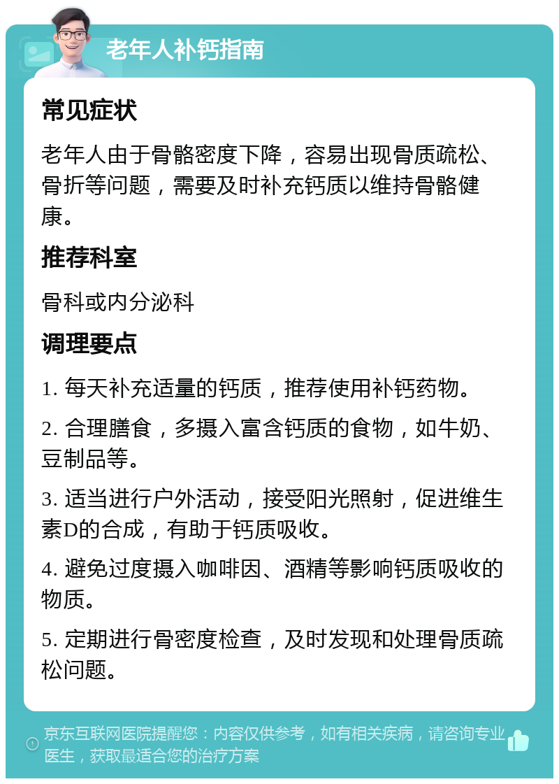 老年人补钙指南 常见症状 老年人由于骨骼密度下降，容易出现骨质疏松、骨折等问题，需要及时补充钙质以维持骨骼健康。 推荐科室 骨科或内分泌科 调理要点 1. 每天补充适量的钙质，推荐使用补钙药物。 2. 合理膳食，多摄入富含钙质的食物，如牛奶、豆制品等。 3. 适当进行户外活动，接受阳光照射，促进维生素D的合成，有助于钙质吸收。 4. 避免过度摄入咖啡因、酒精等影响钙质吸收的物质。 5. 定期进行骨密度检查，及时发现和处理骨质疏松问题。