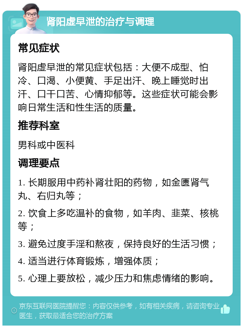 肾阳虚早泄的治疗与调理 常见症状 肾阳虚早泄的常见症状包括：大便不成型、怕冷、口渴、小便黄、手足出汗、晚上睡觉时出汗、口干口苦、心情抑郁等。这些症状可能会影响日常生活和性生活的质量。 推荐科室 男科或中医科 调理要点 1. 长期服用中药补肾壮阳的药物，如金匮肾气丸、右归丸等； 2. 饮食上多吃温补的食物，如羊肉、韭菜、核桃等； 3. 避免过度手淫和熬夜，保持良好的生活习惯； 4. 适当进行体育锻炼，增强体质； 5. 心理上要放松，减少压力和焦虑情绪的影响。