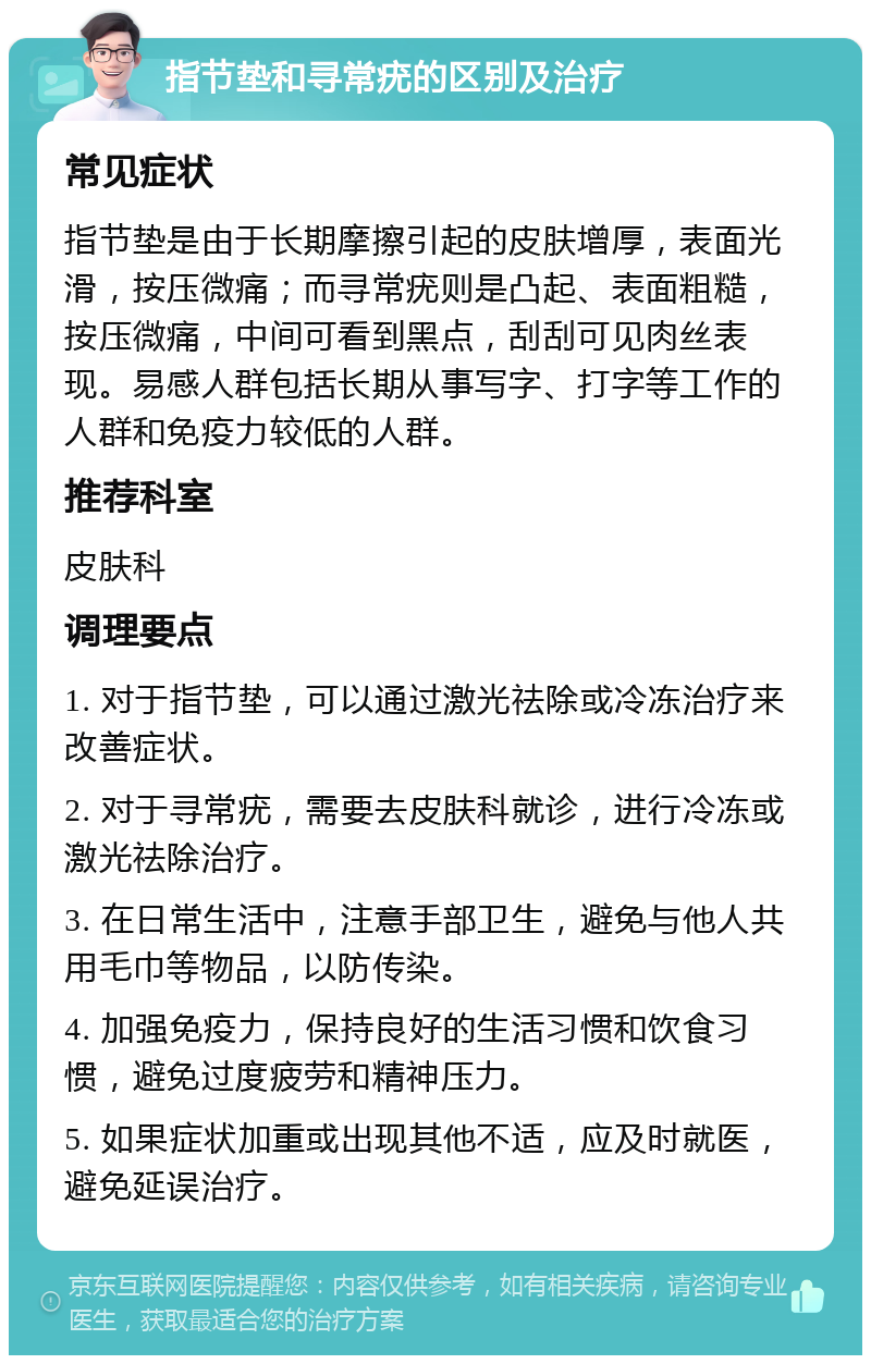 指节垫和寻常疣的区别及治疗 常见症状 指节垫是由于长期摩擦引起的皮肤增厚，表面光滑，按压微痛；而寻常疣则是凸起、表面粗糙，按压微痛，中间可看到黑点，刮刮可见肉丝表现。易感人群包括长期从事写字、打字等工作的人群和免疫力较低的人群。 推荐科室 皮肤科 调理要点 1. 对于指节垫，可以通过激光祛除或冷冻治疗来改善症状。 2. 对于寻常疣，需要去皮肤科就诊，进行冷冻或激光祛除治疗。 3. 在日常生活中，注意手部卫生，避免与他人共用毛巾等物品，以防传染。 4. 加强免疫力，保持良好的生活习惯和饮食习惯，避免过度疲劳和精神压力。 5. 如果症状加重或出现其他不适，应及时就医，避免延误治疗。