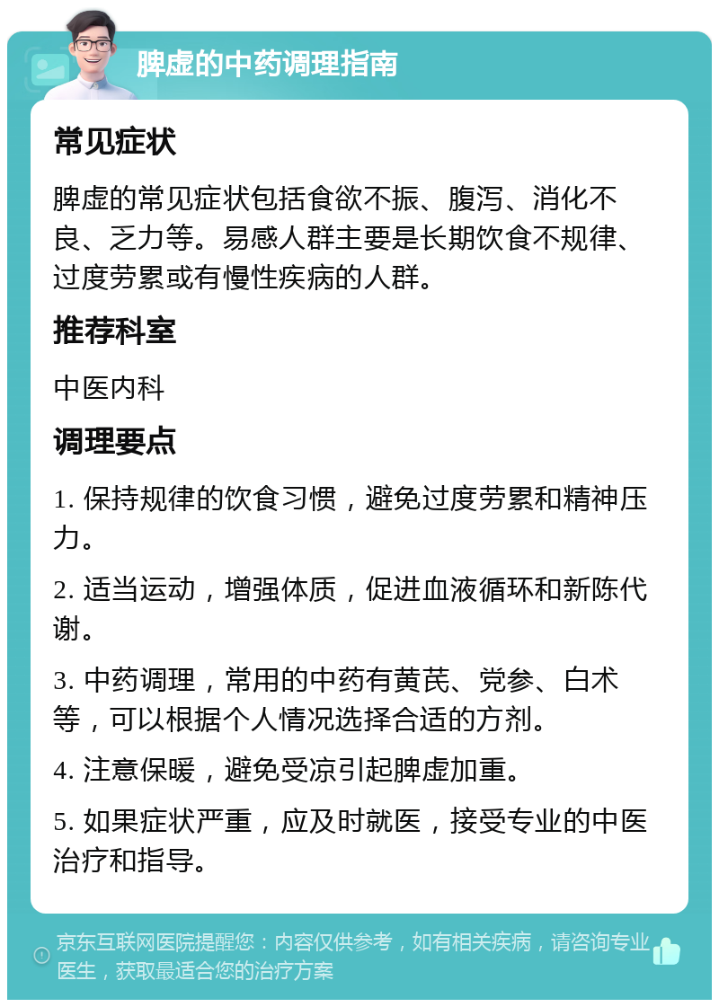 脾虚的中药调理指南 常见症状 脾虚的常见症状包括食欲不振、腹泻、消化不良、乏力等。易感人群主要是长期饮食不规律、过度劳累或有慢性疾病的人群。 推荐科室 中医内科 调理要点 1. 保持规律的饮食习惯，避免过度劳累和精神压力。 2. 适当运动，增强体质，促进血液循环和新陈代谢。 3. 中药调理，常用的中药有黄芪、党参、白术等，可以根据个人情况选择合适的方剂。 4. 注意保暖，避免受凉引起脾虚加重。 5. 如果症状严重，应及时就医，接受专业的中医治疗和指导。