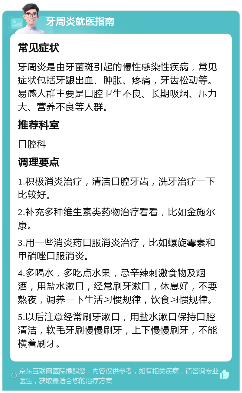 牙周炎就医指南 常见症状 牙周炎是由牙菌斑引起的慢性感染性疾病，常见症状包括牙龈出血、肿胀、疼痛，牙齿松动等。易感人群主要是口腔卫生不良、长期吸烟、压力大、营养不良等人群。 推荐科室 口腔科 调理要点 1.积极消炎治疗，清洁口腔牙齿，洗牙治疗一下比较好。 2.补充多种维生素类药物治疗看看，比如金施尔康。 3.用一些消炎药口服消炎治疗，比如螺旋霉素和甲硝唑口服消炎。 4.多喝水，多吃点水果，忌辛辣刺激食物及烟酒，用盐水漱口，经常刷牙漱口，休息好，不要熬夜，调养一下生活习惯规律，饮食习惯规律。 5.以后注意经常刷牙漱口，用盐水漱口保持口腔清洁，软毛牙刷慢慢刷牙，上下慢慢刷牙，不能横着刷牙。