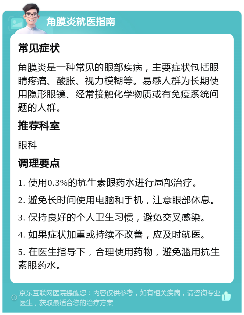 角膜炎就医指南 常见症状 角膜炎是一种常见的眼部疾病，主要症状包括眼睛疼痛、酸胀、视力模糊等。易感人群为长期使用隐形眼镜、经常接触化学物质或有免疫系统问题的人群。 推荐科室 眼科 调理要点 1. 使用0.3%的抗生素眼药水进行局部治疗。 2. 避免长时间使用电脑和手机，注意眼部休息。 3. 保持良好的个人卫生习惯，避免交叉感染。 4. 如果症状加重或持续不改善，应及时就医。 5. 在医生指导下，合理使用药物，避免滥用抗生素眼药水。