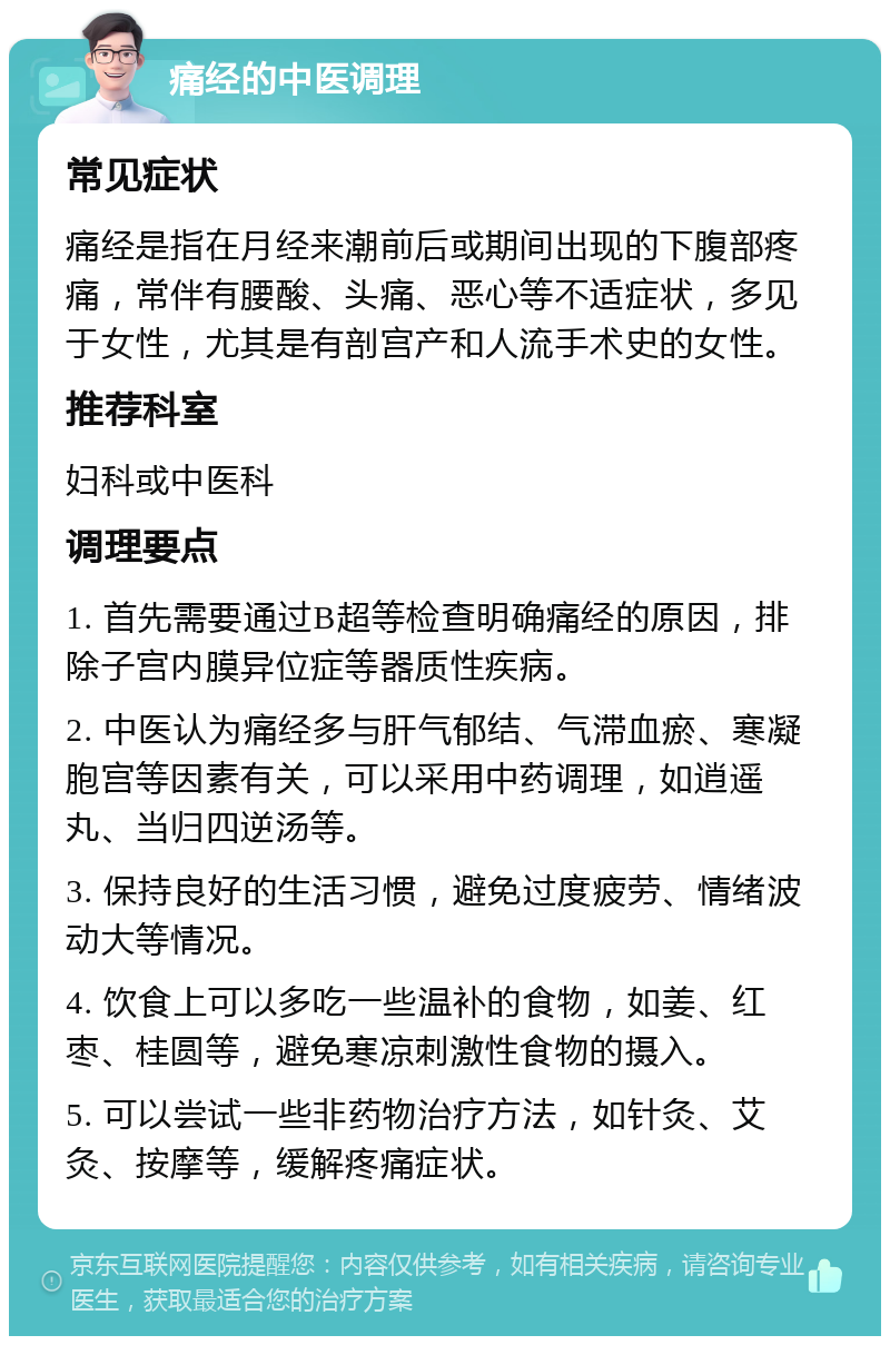 痛经的中医调理 常见症状 痛经是指在月经来潮前后或期间出现的下腹部疼痛，常伴有腰酸、头痛、恶心等不适症状，多见于女性，尤其是有剖宫产和人流手术史的女性。 推荐科室 妇科或中医科 调理要点 1. 首先需要通过B超等检查明确痛经的原因，排除子宫内膜异位症等器质性疾病。 2. 中医认为痛经多与肝气郁结、气滞血瘀、寒凝胞宫等因素有关，可以采用中药调理，如逍遥丸、当归四逆汤等。 3. 保持良好的生活习惯，避免过度疲劳、情绪波动大等情况。 4. 饮食上可以多吃一些温补的食物，如姜、红枣、桂圆等，避免寒凉刺激性食物的摄入。 5. 可以尝试一些非药物治疗方法，如针灸、艾灸、按摩等，缓解疼痛症状。