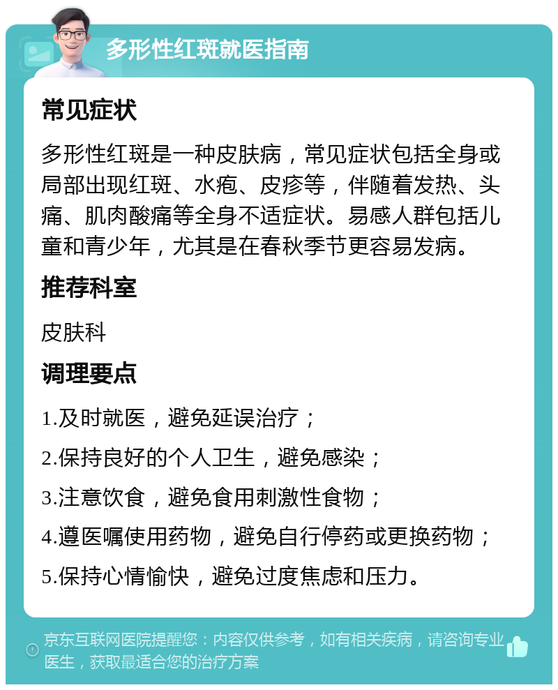 多形性红斑就医指南 常见症状 多形性红斑是一种皮肤病，常见症状包括全身或局部出现红斑、水疱、皮疹等，伴随着发热、头痛、肌肉酸痛等全身不适症状。易感人群包括儿童和青少年，尤其是在春秋季节更容易发病。 推荐科室 皮肤科 调理要点 1.及时就医，避免延误治疗； 2.保持良好的个人卫生，避免感染； 3.注意饮食，避免食用刺激性食物； 4.遵医嘱使用药物，避免自行停药或更换药物； 5.保持心情愉快，避免过度焦虑和压力。