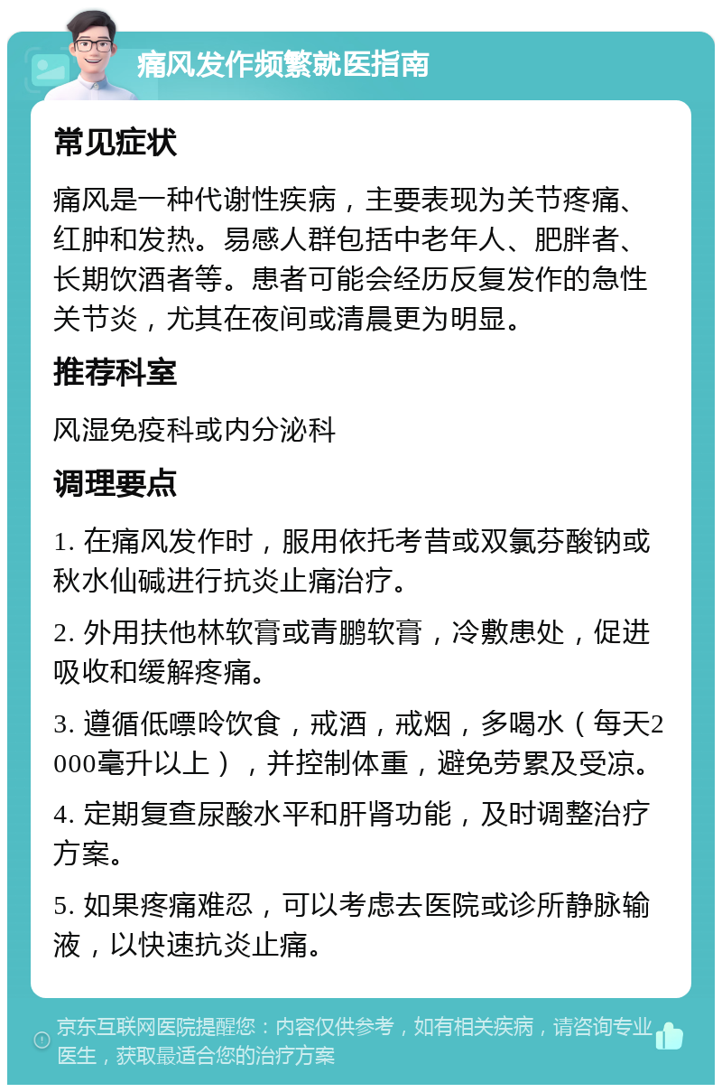 痛风发作频繁就医指南 常见症状 痛风是一种代谢性疾病，主要表现为关节疼痛、红肿和发热。易感人群包括中老年人、肥胖者、长期饮酒者等。患者可能会经历反复发作的急性关节炎，尤其在夜间或清晨更为明显。 推荐科室 风湿免疫科或内分泌科 调理要点 1. 在痛风发作时，服用依托考昔或双氯芬酸钠或秋水仙碱进行抗炎止痛治疗。 2. 外用扶他林软膏或青鹏软膏，冷敷患处，促进吸收和缓解疼痛。 3. 遵循低嘌呤饮食，戒酒，戒烟，多喝水（每天2000毫升以上），并控制体重，避免劳累及受凉。 4. 定期复查尿酸水平和肝肾功能，及时调整治疗方案。 5. 如果疼痛难忍，可以考虑去医院或诊所静脉输液，以快速抗炎止痛。