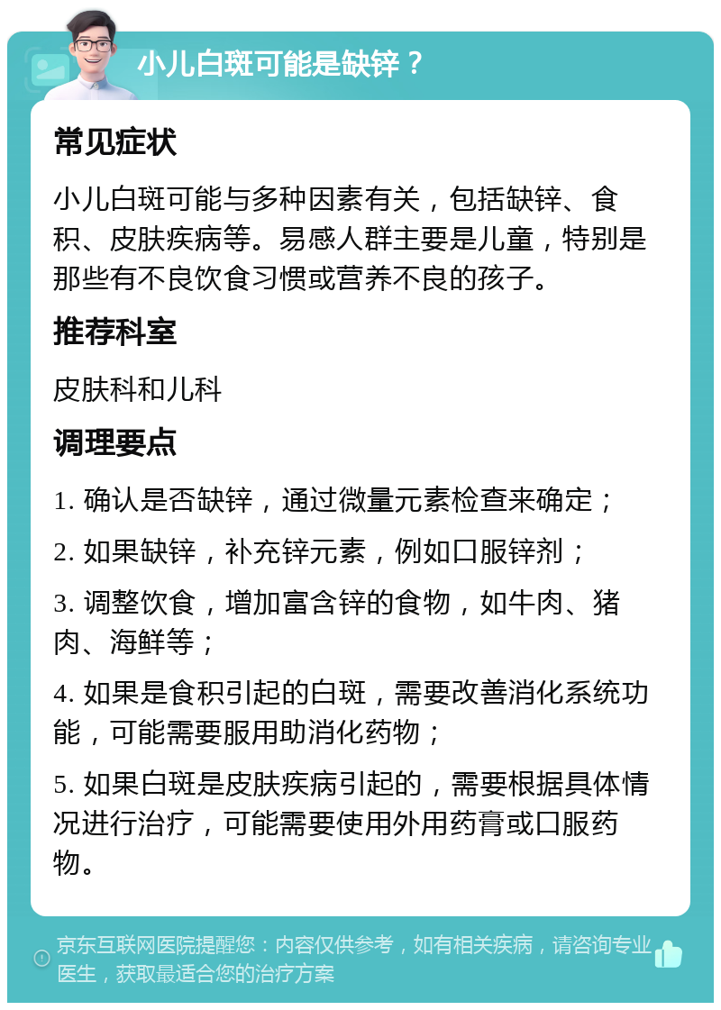 小儿白斑可能是缺锌？ 常见症状 小儿白斑可能与多种因素有关，包括缺锌、食积、皮肤疾病等。易感人群主要是儿童，特别是那些有不良饮食习惯或营养不良的孩子。 推荐科室 皮肤科和儿科 调理要点 1. 确认是否缺锌，通过微量元素检查来确定； 2. 如果缺锌，补充锌元素，例如口服锌剂； 3. 调整饮食，增加富含锌的食物，如牛肉、猪肉、海鲜等； 4. 如果是食积引起的白斑，需要改善消化系统功能，可能需要服用助消化药物； 5. 如果白斑是皮肤疾病引起的，需要根据具体情况进行治疗，可能需要使用外用药膏或口服药物。