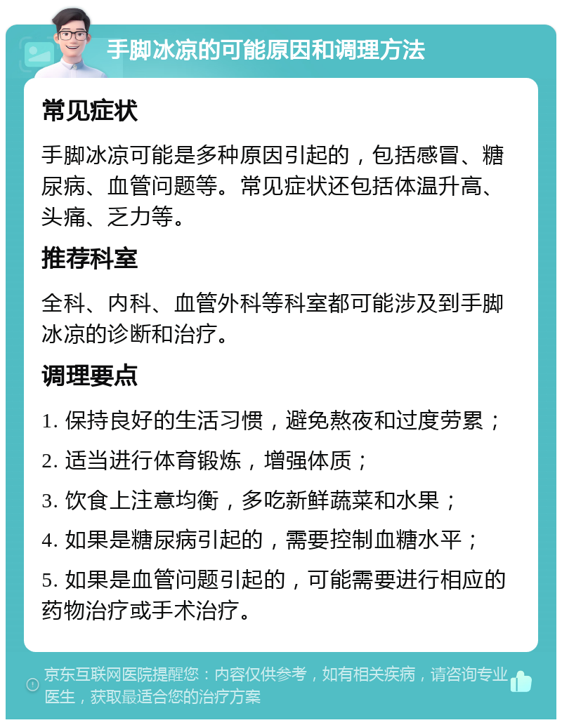 手脚冰凉的可能原因和调理方法 常见症状 手脚冰凉可能是多种原因引起的，包括感冒、糖尿病、血管问题等。常见症状还包括体温升高、头痛、乏力等。 推荐科室 全科、内科、血管外科等科室都可能涉及到手脚冰凉的诊断和治疗。 调理要点 1. 保持良好的生活习惯，避免熬夜和过度劳累； 2. 适当进行体育锻炼，增强体质； 3. 饮食上注意均衡，多吃新鲜蔬菜和水果； 4. 如果是糖尿病引起的，需要控制血糖水平； 5. 如果是血管问题引起的，可能需要进行相应的药物治疗或手术治疗。