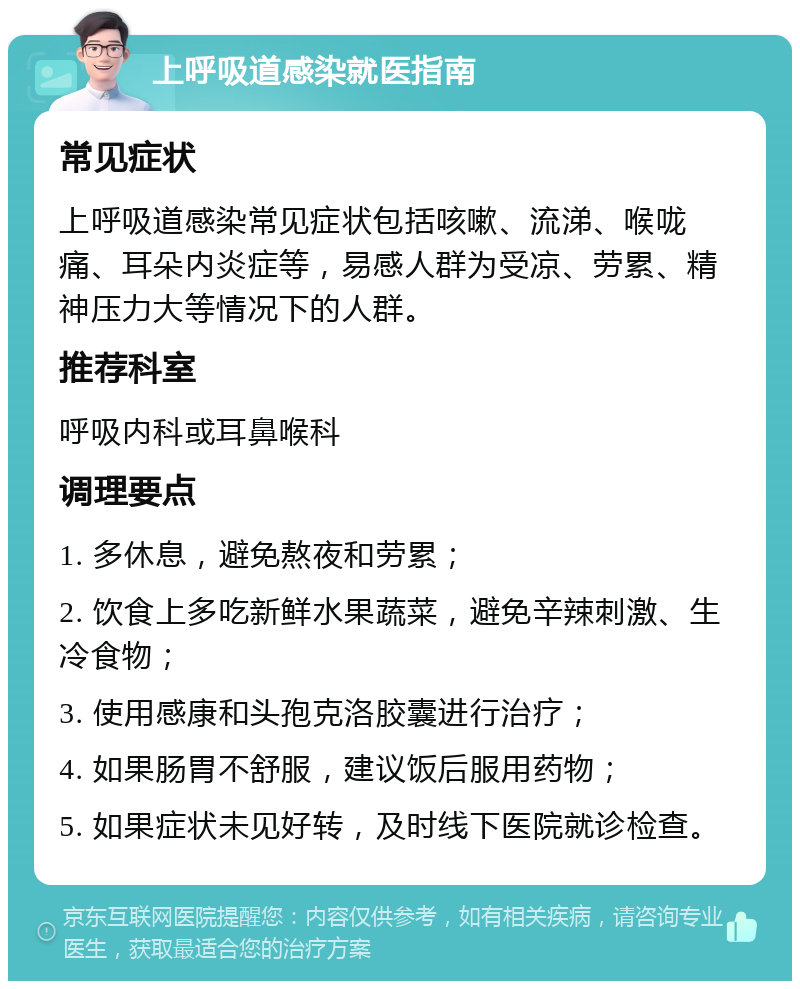 上呼吸道感染就医指南 常见症状 上呼吸道感染常见症状包括咳嗽、流涕、喉咙痛、耳朵内炎症等，易感人群为受凉、劳累、精神压力大等情况下的人群。 推荐科室 呼吸内科或耳鼻喉科 调理要点 1. 多休息，避免熬夜和劳累； 2. 饮食上多吃新鲜水果蔬菜，避免辛辣刺激、生冷食物； 3. 使用感康和头孢克洛胶囊进行治疗； 4. 如果肠胃不舒服，建议饭后服用药物； 5. 如果症状未见好转，及时线下医院就诊检查。