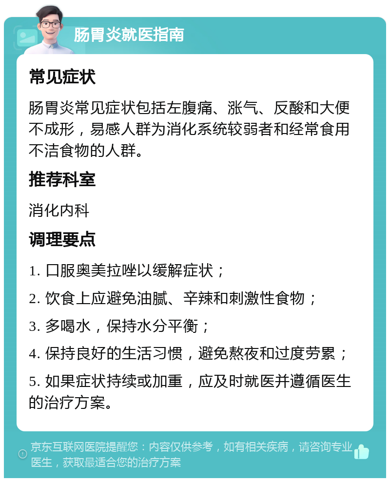 肠胃炎就医指南 常见症状 肠胃炎常见症状包括左腹痛、涨气、反酸和大便不成形，易感人群为消化系统较弱者和经常食用不洁食物的人群。 推荐科室 消化内科 调理要点 1. 口服奥美拉唑以缓解症状； 2. 饮食上应避免油腻、辛辣和刺激性食物； 3. 多喝水，保持水分平衡； 4. 保持良好的生活习惯，避免熬夜和过度劳累； 5. 如果症状持续或加重，应及时就医并遵循医生的治疗方案。