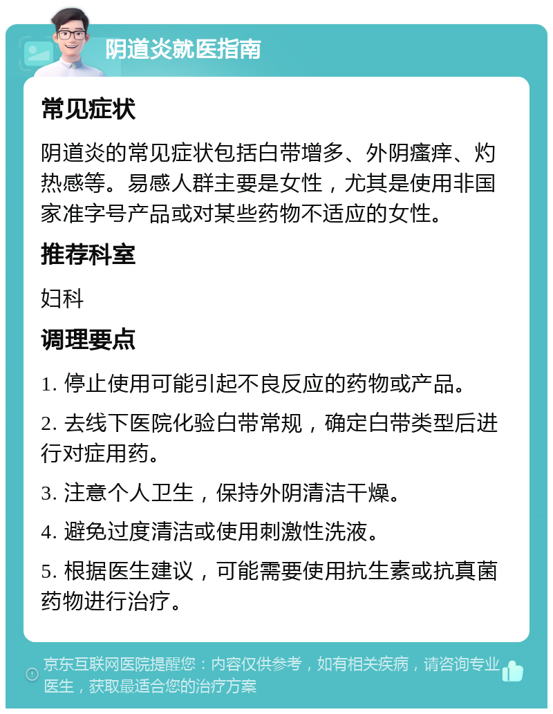 阴道炎就医指南 常见症状 阴道炎的常见症状包括白带增多、外阴瘙痒、灼热感等。易感人群主要是女性，尤其是使用非国家准字号产品或对某些药物不适应的女性。 推荐科室 妇科 调理要点 1. 停止使用可能引起不良反应的药物或产品。 2. 去线下医院化验白带常规，确定白带类型后进行对症用药。 3. 注意个人卫生，保持外阴清洁干燥。 4. 避免过度清洁或使用刺激性洗液。 5. 根据医生建议，可能需要使用抗生素或抗真菌药物进行治疗。