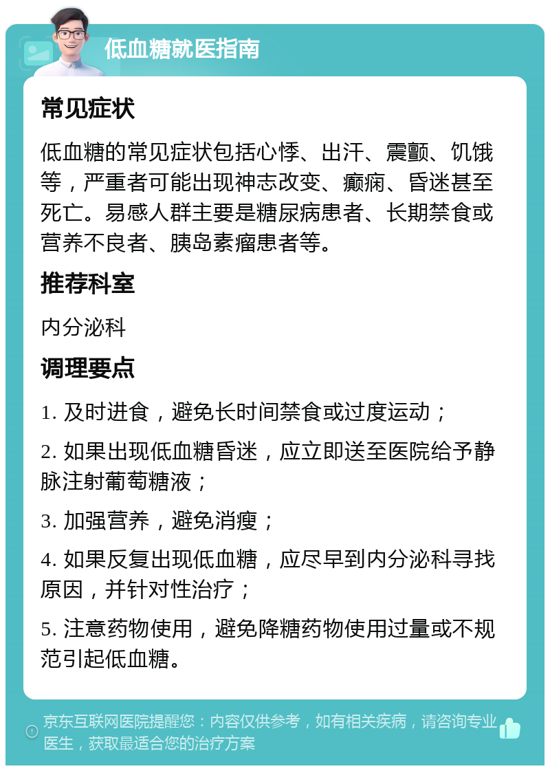 低血糖就医指南 常见症状 低血糖的常见症状包括心悸、出汗、震颤、饥饿等，严重者可能出现神志改变、癫痫、昏迷甚至死亡。易感人群主要是糖尿病患者、长期禁食或营养不良者、胰岛素瘤患者等。 推荐科室 内分泌科 调理要点 1. 及时进食，避免长时间禁食或过度运动； 2. 如果出现低血糖昏迷，应立即送至医院给予静脉注射葡萄糖液； 3. 加强营养，避免消瘦； 4. 如果反复出现低血糖，应尽早到内分泌科寻找原因，并针对性治疗； 5. 注意药物使用，避免降糖药物使用过量或不规范引起低血糖。