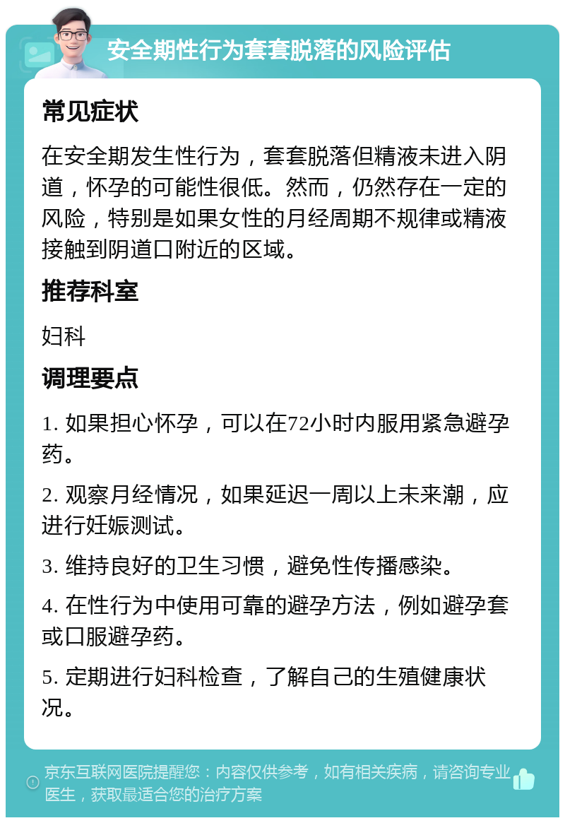 安全期性行为套套脱落的风险评估 常见症状 在安全期发生性行为，套套脱落但精液未进入阴道，怀孕的可能性很低。然而，仍然存在一定的风险，特别是如果女性的月经周期不规律或精液接触到阴道口附近的区域。 推荐科室 妇科 调理要点 1. 如果担心怀孕，可以在72小时内服用紧急避孕药。 2. 观察月经情况，如果延迟一周以上未来潮，应进行妊娠测试。 3. 维持良好的卫生习惯，避免性传播感染。 4. 在性行为中使用可靠的避孕方法，例如避孕套或口服避孕药。 5. 定期进行妇科检查，了解自己的生殖健康状况。