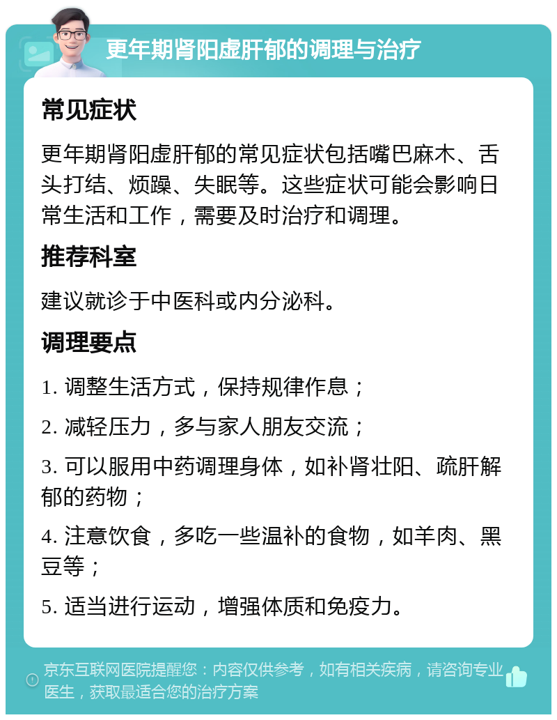 更年期肾阳虚肝郁的调理与治疗 常见症状 更年期肾阳虚肝郁的常见症状包括嘴巴麻木、舌头打结、烦躁、失眠等。这些症状可能会影响日常生活和工作，需要及时治疗和调理。 推荐科室 建议就诊于中医科或内分泌科。 调理要点 1. 调整生活方式，保持规律作息； 2. 减轻压力，多与家人朋友交流； 3. 可以服用中药调理身体，如补肾壮阳、疏肝解郁的药物； 4. 注意饮食，多吃一些温补的食物，如羊肉、黑豆等； 5. 适当进行运动，增强体质和免疫力。