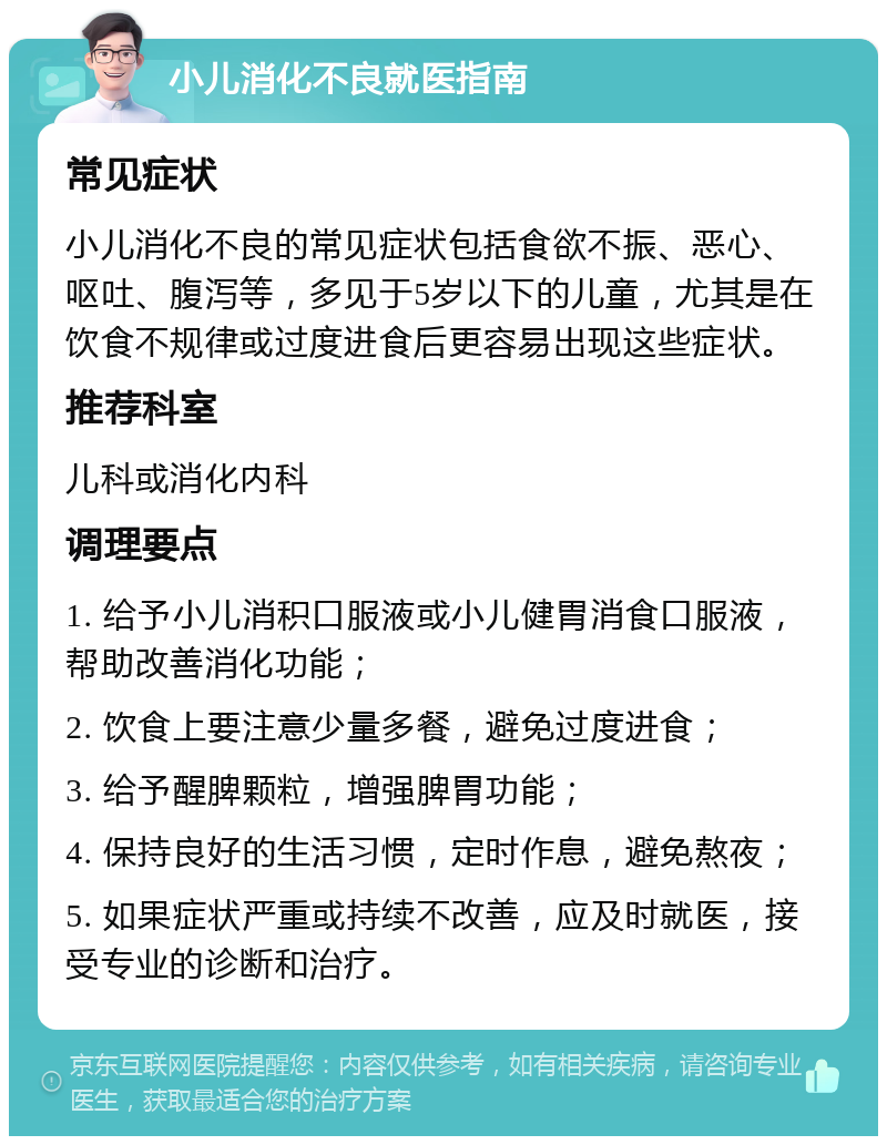 小儿消化不良就医指南 常见症状 小儿消化不良的常见症状包括食欲不振、恶心、呕吐、腹泻等，多见于5岁以下的儿童，尤其是在饮食不规律或过度进食后更容易出现这些症状。 推荐科室 儿科或消化内科 调理要点 1. 给予小儿消积口服液或小儿健胃消食口服液，帮助改善消化功能； 2. 饮食上要注意少量多餐，避免过度进食； 3. 给予醒脾颗粒，增强脾胃功能； 4. 保持良好的生活习惯，定时作息，避免熬夜； 5. 如果症状严重或持续不改善，应及时就医，接受专业的诊断和治疗。